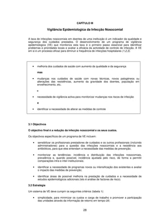 28
CAPÍTULO III
Vigilância Epidemiologica da Infecção Nosocomial
A taxa de infecções nosocomiais em doentes de uma instituição é um indicador da qualidade e
segurança dos cuidados prestados. O desenvolvimento de um programa de vigilância
epidemiologica (VE) que monitoriza esta taxa é o primeiro passo essencial para identificar
problemas e prioridades locais e avaliar a eficácia da actividade de controlo de infecção. A VE
em si é um processo eficaz para diminuir a frequência de infecções hospitalares (1,2,3).
• melhoria dos cuidados de saúde com aumento da qualidade e da segurança
mas
• mudanças nos cuidados de saúde com novas técnicas, novos patogéneos ou
alterações das resistências, aumento da gravidade dos doentes, população em
envelhecimento, etc.
=
• necessidade de vigilância activa para monitorizar mudanças nos riscos de infecção
e
• identificar a necessidade de alterar as medidas de controle
3.1 Objectivos
O objectivo final é a redução da infecção nosocomial e os seus custos.
Os objectivos específicos de um programa de VE incluem:
• sensibilizar os profissionais prestadores de cuidados e os outros profissionais (incluindo
administradores) para a questão das infecções nosocomiais e a resistência aos
antibióticos, para que eles entendam a necessidade das medidas de prevenção;
• monitorizar as tendências: incidência e distribuição das infecções nosocomiais,
prevalência e, quando possível, incidência ajustada pelo risco, de forma a permitir
comparações intra e inter-institucionais;
• identificar a necessidade de programas novos ou intensificação dos existentes e avaliar
o impacto das medidas de prevenção;
• identificar áreas de possível melhoria na prestação de cuidados e a necessidade de
estudos epidemiológicos adicionais (isto é análise de factores de risco).
3.2 Estratégia
Um sistema de VE deve cumprir os seguintes critérios (tabela 1):
• simplicidade, para minimizar os custos e carga de trabalho e promover a participação
das unidades através da informação de retorno em tempo útil;
 