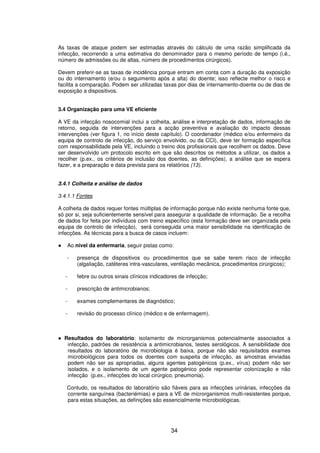 34
As taxas de ataque podem ser estimadas através do cálculo de uma razão simplificada da
infecção, recorrendo a uma estimativa do denominador para o mesmo período de tempo (i.é.,
número de admissões ou de altas, número de procedimentos cirúrgicos).
Devem preferir-se as taxas de incidência porque entram em conta com a duração da exposição
ou do internamento (e/ou o seguimento após a alta) do doente; isso reflecte melhor o risco e
facilita a comparação. Podem ser utilizadas taxas por dias de internamento-doente ou de dias de
exposição a dispositivos.
3.4 Organização para uma VE eficiente
A VE da infecção nosocomial inclui a colheita, análise e interpretação de dados, informação de
retorno, seguida de intervenções para a acção preventiva e avaliação do impacto dessas
intervenções (ver figura 1, no início deste capítulo). O coordenador (médico e/ou enfermeiro da
equipa de controlo de infecção, do serviço envolvido, ou da CCI), deve ter formação específica
com responsabilidade pela VE, incluindo o treino dos profissionais que recolhem os dados. Deve
ser desenvolvido um protocolo escrito em que são descritos os métodos a utilizar, os dados a
recolher (p.ex., os critérios de inclusão dos doentes, as definições), a análise que se espera
fazer, e a preparação e data prevista para os relatórios (13).
3.4.1 Colheita e análise de dados
3.4.1.1 Fontes
A colheita de dados requer fontes múltiplas de informação porque não existe nenhuma fonte que,
só por si, seja suficientemente sensível para assegurar a qualidade de informação. Se a recolha
de dados for feita por indivíduos com treino específico (esta formação deve ser organizada pela
equipa de controlo de infecção), será conseguida uma maior sensibilidade na identificação de
infecções. As técnicas para a busca de casos incluem:
Ao nível da enfermaria, seguir pistas como:
- presença de dispositivos ou procedimentos que se sabe terem risco de infecção
(algaliação, catéteres intra-vasculares, ventilação mecânica, procedimentos cirúrgicos);
- febre ou outros sinais clínicos indicadores de infecção;
- prescrição de antimicrobianos;
- exames complementares de diagnóstico;
- revisão do processo clínico (médico e de enfermagem).
Resultados do laboratório: isolamento de microrganismos potencialmente associados a
infecção, padrões de resistência a antimicrobianos, testes serológicos. A sensibilidade dos
resultados do laboratório de microbiologia é baixa, porque não são requisitados exames
microbiológicos para todos os doentes com suspeita de infecção, as amostras enviadas
podem não ser as apropriadas, alguns agentes patogénicos (p.ex., vírus) podem não ser
isolados, e o isolamento de um agente patogénico pode representar colonização e não
infecção (p.ex., infecções do local cirúrgico, pneumonia).
Contudo, os resultados do laboratório são fiáveis para as infecções urinárias, infecções da
corrente sanguínea (bacteriémias) e para a VE de microrganismos multi-resistentes porque,
para estas situações, as definições são essencialmente microbiológicas.
 