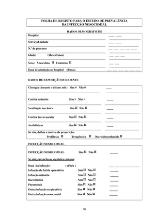 36
FOLHA DE REGISTO PARA O ESTUDO DE PREVALÊNCIA
DA INFECÇÃO NOSOCOMIAL
DADOS DEMOGRÁFICOS
Hospital ____ ____
______________________________________________________ ______________________
Serviço/Unidade ____ ____
______________________________________________________ _____________________
N.º de processo ___ ___ ___ ___ ____
______________________________________________________ ______________________
Idade: (Meses/Anos) ___ ___ ___
______________________________________________________ ______________________
Sexo: Masculino ¤ Feminino ¤ ___ ___
______________________________________________________ ______________________
Data de admissão ao hospital (d/m/a) ___ ___ ___ ___ ___ ___
DADOS DE EXPOSIÇÃO DO DOENTE
Cirurgia (durante o último mês) Sim ¤ Não ¤ ____
__________________________________________________ _______________________
Catéter urinário Sim ¤ Não ¤ ___
___________________________________________________ ________________________
Ventilação mecânica Sim ¤ Não ¤ ___
________________________________________ ___________________
Catéter intravascular Sim ¤ Não ¤ ___
___________________________________________________ ________________________
Antibióticos Sim ¤ Não ¤ ___
___________________________________________________ ________________________
Se sim, defina o motivo da prescrição:
Profilaxia ¤ Terapêutica ¤ Outro/desconhecido ¤
INFECÇÃO NOSOCOMIAL
INFECÇÃO NOSOCOMIAL Sim ¤ Não ¤ ____
Se sim, preencha os seguintes campos:
Data (da infecção) ( d/m/a ) ____ ___ ___ ___ ___ ___
Infecção de ferida operatória Sim ¤ Não ¤ ____
Infecção urinária Sim ¤ Não ¤ ____
Bacteriémia Sim ¤ Não ¤ ____
Pneumonia Sim ¤ Não ¤ ____
Outra infecção respiratória Sim ¤ Não ¤ ____
Outra infecção nosocomial Sim ¤ Não ¤ ____
 