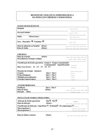 37
REGISTO DE VIGILÂNCIA EPIDEMIOLÓGICA
DA INFECÇÃO CIRÚRGICA NOSOCOMIAL
DADOS DEMOGRÁFICOS
Hospital ____ ____
_________________________________________________________ ___________________
Serviço/Unidade ____ ____
_________________________________________________________ ___________________
Idade (Meses/Anos) ___ ___ ___
________________________________________________________ ____________________
Sexo Masculino ¤ Feminino ¤ ___ ___
________________________________________________________ ____________________
Data de admissão ao hospital (d/m/a) ___ ___ ___ ___ ___ ___
Data de Saída (d/m/a) ___ ___ ___ ___ ___ ___
CIRURGIA
Data da cirurgia (d/m/a) ___ ___ ___ ___ ___ ___
Procedimento cirúrgico (código) ____ ____ ____ _____
_____________________________________________________________________________
Classificação da ferida operatória: Limpa ¤ Limpa Contaminada¤
Contaminada¤ Suja/infectada¤ ______
Risco Asa (Score): 1¤ 2 ¤ 3 ¤ 4 ¤ 5 ¤ ______
Duração da cirurgia (minutos) ____ ____ ____
Urgente Sim ¤ Não ¤ ____
Prótese/Implante Sim ¤ Não ¤ ____
Múltiplos procedimentos Sim ¤ Não ¤ ____
Cirurgia Laparoscópica Sim ¤ Não ¤ ____
ANTIMICROBIANOS
Profilaxia Sim ¤ Não ¤ ____
Data de início (d/m/a) ___ ___ ___ ___ ___ ___
Duração (Dias) _____ ____
INFECÇÃO DE FERIDA OPERATÓRIA
Infecção de ferida operatória Sim ¤ Não ¤ ___
Data da infecção (d/m/a) ___ ___ ___ ___ ___ ___
Classificação da Infecção: Superficial ¤ Profunda¤ De orgão/espaço ¤ ____
Microrganismo 1 _____ ____ _____
Microrganismo 2 _____ ____ _____
Data do último contacto (d/m/a) __ ___ ___ ___ ___ ___
 