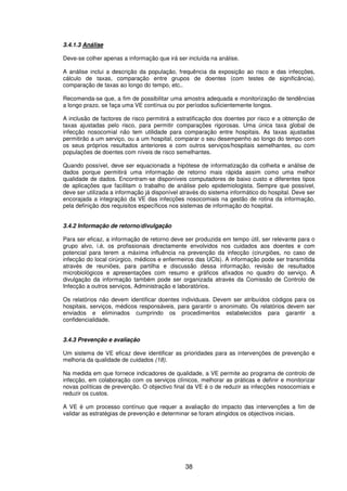 38
3.4.1.3 Análise
Deve-se colher apenas a informação que irá ser incluída na análise.
A análise inclui a descrição da população, frequência da exposição ao risco e das infecções,
cálculo de taxas, comparação entre grupos de doentes (com testes de significância),
comparação de taxas ao longo do tempo, etc..
Recomenda-se que, a fim de possibilitar uma amostra adequada e monitorização de tendências
a longo prazo, se faça uma VE contínua ou por períodos suficientemente longos.
A inclusão de factores de risco permitirá a estratificação dos doentes por risco e a obtenção de
taxas ajustadas pelo risco, para permitir comparações rigorosas. Uma única taxa global de
infecção nosocomial não tem utilidade para comparação entre hospitais. As taxas ajustadas
permitirão a um serviço, ou a um hospital, comparar o seu desempenho ao longo do tempo com
os seus próprios resultados anteriores e com outros serviços/hospitais semelhantes, ou com
populações de doentes com níveis de risco semelhantes.
Quando possível, deve ser equacionada a hipótese de informatização da colheita e análise de
dados porque permitirá uma informação de retorno mais rápida assim como uma melhor
qualidade de dados. Encontram-se disponíveis computadores de baixo custo e diferentes tipos
de aplicações que facilitam o trabalho de análise pelo epidemiologista. Sempre que possível,
deve ser utilizada a informação já disponível através do sistema informático do hospital. Deve ser
encorajada a integração da VE das infecções nosocomiais na gestão de rotina da informação,
pela definição dos requisitos específicos nos sistemas de informação do hospital.
3.4.2 Informação de retorno/divulgação
Para ser eficaz, a informação de retorno deve ser produzida em tempo útil, ser relevante para o
grupo alvo, i.é, os profissionais directamente envolvidos nos cuidados aos doentes e com
potencial para terem a máxima influência na prevenção da infecção (cirurgiões, no caso de
infecção do local cirúrgico, médicos e enfermeiros das UCIs). A informação pode ser transmitida
através de reuniões, para partilha e discussão dessa informação, revisão de resultados
microbiológicos e apresentações com resumo e gráficos afixados no quadro do serviço. A
divulgação da informação também pode ser organizada através da Comissão de Controlo de
Infecção a outros serviços, Administração e laboratórios.
Os relatórios não devem identificar doentes individuais. Devem ser atribuídos códigos para os
hospitais, serviços, médicos responsáveis, para garantir o anonimato. Os relatórios devem ser
enviados e eliminados cumprindo os procedimentos estabelecidos para garantir a
confidencialidade.
3.4.3 Prevenção e avaliação
Um sistema de VE eficaz deve identificar as prioridades para as intervenções de prevenção e
melhoria da qualidade de cuidados (18).
Na medida em que fornece indicadores de qualidade, a VE permite ao programa de controlo de
infecção, em colaboração com os serviços clínicos, melhorar as práticas e definir e monitorizar
novas políticas de prevenção. O objectivo final da VE é o de reduzir as infecções nosocomiais e
reduzir os custos.
A VE é um processo contínuo que requer a avaliação do impacto das intervenções a fim de
validar as estratégias de prevenção e determinar se foram atingidos os objectivos iniciais.
 