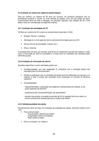 39
3.5 Avaliação do sistema de vigilância epidemiológica
Para ser credível, um sistema de VE deve ser contínuo. Os contactos periódicos com os
profissionais ajudarão a manter um nível elevado de adesão. Uma vez que esteja em pleno
funcionamento deve ser feita a validação, em períodos regulares, dos métodos de VE e dos
dados, tendo em consideração os seguintes critérios:
3.5.1 Avaliação das estratégias de VE
Verificar se o sistema de VE cumpre as características requeridas (19,20):
• Simples / flexível / aceitável;
• Atempado (é a informação de retorno suficientemente rápida para ser útil?);
• Útil (em termos de prioridades, impacto, etc.);
• Eficaz / eficiente.
A avaliação deve ser feita, por exemplo, através de um questionário que permita explorar o modo
como a informação de retorno é percebida e o modo como os resultados são utilizados pelos
diferentes grupos.
3.5.2 Avaliação da informação de retorno
Questões específicas a serem abordadas podem ser:
• Confidencialidade: tem sido respeitada? É compatível com a utilização óptima dos
resultados para fins de prevenção?
• Partilha e publicação: são os resultados discutidos de forma adequada nos serviços e no
hospital, é feita a revisão dos resultados entre instituições no contexto da literatura
relevante?
• Comparabilidade
- representatividade: a população sob vigilância é representativa do hospital, ou do
grupo específico de doentes?
- ajustamento pelo risco/estratificação: são apropriados?
- tamanho da amostra: a duração do período de VE foi ajustado de forma a obter um
número suficiente de doentes para que a análise seja válida?
3.5.3 Validade/qualidade dos dados
Periodicamente, deve ser feita uma avaliação da qualidade dos dados, utilizando critérios como
(19):
• Para o denominador:
- Exaustividade (doentes que faltam)
- Integralidade (fichas incompletas).
- Rigor (dados errados)
• Para o numerador: ver Tabela 4.
 