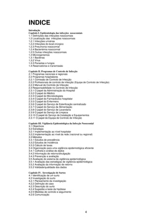 4
INDICE
Introdução
Capítulo I. Epidemiologia das infecções nosocomiais
1.1 Definições das infecções nosocomiais
1.2 Localização das infecções nosocomiais
1.2.1 Infecções urinárias
1.2.2 Infecções do local cirúrgico
1.2.3 Pneumonia nosocomial
1.2.4 Bacteriémia nosocomial
1.2.5 Outras infecções nosocomiais
1.3 Microrganismos
1.3.1 Bactérias
1.3.2 Vírus
1.3.3 Parasitas e fungos
1.4 Reservatórios e transmissão
Capítulo II. Programas de Controlo de Infecção
2.1 Programas nacionais e regionais
2.2 Programas hospitalares
2.2.1 Comissão de Controlo de Infecção
2.2.2 Profissionais de controlo de infecção (Equipa de Controlo de Infecção)
2.2.3 Manual de Controlo de Infecção
2.3 Responsabilidade no Controlo de Infecção
2.3.1 O papel da Administração do Hospital
2.3.2 O papel do Médico
2.3.3 O papel do Microbiologista
2.3.4 O papel do Farmacêutico hospitalar
2.3.5 O papel do Enfermeiro
2.3.6 O papel do Serviço de Esterilização centralizado
2.3.7 O papel do Serviço de Alimentação
2.3.8 O papel do Serviço de Lavandaria
2.3.9 O papel do Serviço de Limpeza
2.3.10 O papel do Serviço de Instalação e Equipamentos
2.3.11 O papel da Equipa de Controlo de Infecção
Capítulo III. Vigilância Epidemiológica da Infecção Nosocomial
3.1 Objectivos
3.2 Estratégia
3.2.1 Implementação ao nível hospitalar
3.2.2 Implementação ao nível da rede (nacional ou regional)
3.3 Métodos
3.3.1 Estudos de prevalência
3.3.2 Estudos de incidência
3.3.3 Cálculo de taxas
3.4 Organização para uma vigilância epidemiológica eficiente
3.4.1 Colheita e análise de dados
3.4.2 Informação de retorno/divulgação
3.4.3 Prevenção e avaliação
3.5 Avaliação do sistema de vigilância epidemiológica
3.5.1 Avaliação das estratégias de vigilância epidemiológica
3.5.2 Avaliação da informação de retorno
3.5.3 Validade/qualidade dos dados
Capítulo IV. Investigação de Surtos
4.1 Identificação de um surto
4.2 Investigação do surto
4.2.1 Planeamento da investigação
4.2.2 Definição de caso
4.2.3 Descrição do surto
4.2.4 Sugestão e teste da hipótese
4.2.5 Medidas de controlo e seguimento
4.2.6 Comunicação
 
