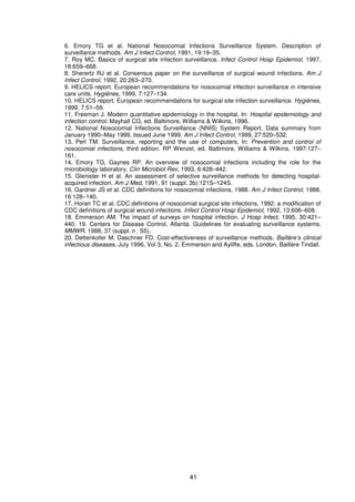 41
6. Emory TG et al. National Nosocomial Infections Surveillance System. Description of
surveillance methods. Am J Infect Control, 1991, 19:19–35.
7. Roy MC. Basics of surgical site infection surveillance. Infect Control Hosp Epidemiol, 1997,
18:659–668.
8. Sherertz RJ et al. Consensus paper on the surveillance of surgical wound infections. Am J
Infect Control, 1992, 20:263–270.
9. HELICS report. European recommendations for nosocomial infection surveillance in intensive
care units. Hygiènes, 1999, 7:127–134.
10. HELICS report. European recommendations for surgical site infection surveillance. Hygiènes,
1999, 7:51–59.
11. Freeman J. Modern quantitative epidemiology in the hospital. In: Hospital epidemiology and
infection control. Mayhall CG, ed. Baltimore, Williams & Wilkins, 1996.
12. National Nosocomial Infections Surveillance (NNIS) System Report, Data summary from
January 1990–May 1999. Issued June 1999. Am J Infect Control, 1999, 27:520–532.
13. Perl TM. Surveillance, reporting and the use of computers. In: Prevention and control of
nosocomial infections, third edition. RP Wenzel, ed. Baltimore, Williams & Wilkins, 1997:127–
161.
14. Emory TG, Gaynes RP. An overview of nosocomial infections including the role for the
microbiology laboratory. Clin Microbiol Rev, 1993, 6:428–442.
15. Glenister H et al. An assessment of selective surveillance methods for detecting hospital-
acquired infection. Am J Med, 1991, 91 (suppl. 3b):121S–124S.
16. Gardner JS et al. CDC definitions for nosocomial infections, 1988. Am J Infect Control, 1988,
16:128–140.
17. Horan TC et al. CDC definitions of nosocomial surgical site infections, 1992: a modification of
CDC definitions of surgical wound infections. Infect Control Hosp Epidemiol, 1992, 13:606–608.
18. Emmerson AM. The impact of surveys on hospital infection. J Hosp Infect, 1995, 30:421–
440. 19. Centers for Disease Control, Atlanta. Guidelines for evaluating surveillance systems.
MMWR, 1988, 37 (suppl. n S5).
20. Dettenkofer M, Daschner FD. Cost-effectiveness of surveillance methods. Baillère’s clinical
infectious diseases, July 1996, Vol 3, No. 2. Emmerson and Ayliffe, eds. London, Baillère Tindall.
 