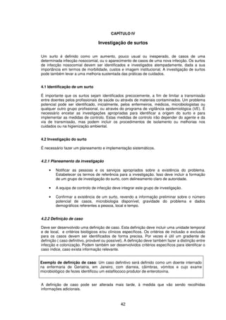 42
CAPÍTULO IV
Investigação de surtos
Um surto é definido como um aumento, pouco usual ou inesperado, de casos de uma
determinada infecção nosocomial, ou o aparecimento de casos de uma nova infecção. Os surtos
de infecção nosocomial devem ser identificados e investigados atempadamente, dada a sua
importância em termos de morbilidade, custos e imagem institucional. A investigação de surtos
pode também levar a uma melhoria sustentada das práticas de cuidados.
4.1 Identificação de um surto
É importante que os surtos sejam identificados precocemente, a fim de limitar a transmissão
entre doentes pelos profissionais de saúde ou através de materiais contaminados. Um problema
potencial pode ser identificado, inicialmente, pelos enfermeiros, médicos, microbiologistas ou
qualquer outro grupo profissional, ou através do programa de vigilância epidemiológica (VE). É
necessário encetar as investigações apropriadas para identificar a origem do surto e para
implementar as medidas de controlo. Estas medidas de controlo irão depender do agente e da
via de transmissão, mas podem incluir os procedimentos de isolamento ou melhorias nos
cuidados ou na higienização ambiental.
4.2 Investigação do surto
É necessário fazer um planeamento e implementação sistemáticos.
4.2.1 Planeamento da investigação
• Notificar as pessoas e os serviços apropriados sobre a existência do problema.
Estabelecer os termos de referência para a investigação. Isso deve incluir a formação
de um grupo de investigação do surto, com delineamento claro de autoridade.
• A equipa de controlo de infecção deve integrar este grupo de investigação.
• Confirmar a existência de um surto, revendo a informação preliminar sobre o número
potencial de casos, microbiologia disponível, gravidade do problema e dados
demográficos referentes a pessoa, local e tempo.
4.2.2 Definição de caso
Deve ser desenvolvido uma definição de caso. Esta definição deve incluir uma unidade temporal
e de local, e critérios biológicos e/ou clínicos específicos. Os critérios de inclusão e exclusão
para os casos devem ser identificados de forma precisa. Por vezes é útil um gradiente de
definição ( caso definitivo, provável ou possível). A definição deve também fazer a distinção entre
infecção e colonização. Podem também ser desenvolvidos critérios específicos para identificar o
caso índice, caso exista informação relevante.
Exemplo de definição de caso: Um caso definitivo será definido como um doente internado
na enfermaria de Geriatria, em Janeiro, com diarreia, cãimbras, vómitos e cujo exame
microbiológico de fezes identificou um estafilococo produtor de enterotoxina.
A definição de caso pode ser alterada mais tarde, à medida que vão sendo recolhidas
informações adicionais.
 