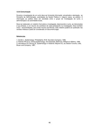 46
4.2.6 Comunicação
Durante a investigação de um surto deve ser fornecida informação, actualizada e atempada, ao
Conselho de Administração, autoridades da Saúde Pública e, nalguns casos, ao público. A
informação ao público deve ser acordada entre o grupo de investigação do surto, a
administração e as autoridades locais.
Deve ser elaborado um relatório final sobre a investigação, descrevendo o surto, as intervenções
e sua eficácia, e um resumo do contributo de cada participante na investigação. Deve também
incluir recomendações, para evitar futuras ocorrências. Este relatório poderá ser publicado nas
revistas médicas e pode ser considerado um documento legal.
Referências
1. Gordis L. Epidemiology. Philadelphia, W.B. Saunders Company, 1996.
2. Fletcher RH et al. Clinical epidemiology, the essentials. Baltimore, Williams & Wilkins, 1996.
3. Hennekens CH, Buring JE. Epidemiology in medicine. Mayrent SL, ed. Boston/Toronto, Little,
Brown and Company, 1987.
 