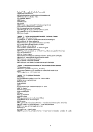 5
Capítulo V. Prevenção da Infecção Nosocomial
5.1 Estratificação do risco
5.2 Redução da transmissão de pessoa para pessoa
5.2.1 Descontaminação das mãos
5.2.2 Higiene pessoal
5.2.3 Roupa
5.2.4 Máscaras
5.2.5 Luvas
5.2.6 Práticas seguras de administração de injectáveis
5.3 Prevenção da transmissão ambiental
5.3.1 Limpeza do ambiente hospitalar
5.3.2 Utilização da água quente ou sobreaquecida
5.3.3 Desinfecção do equipamento clínico
5.3.4 Esterilização
Capítulo VI. Prevenção de Infecções Nocomiais Endémicas Comuns
6.1 Infecções das vias urinárias
6.2 Infecções da ferida cirúrgica (infecções do local cirúrgico)
6.2.1 Ambiente do bloco operatório
6.2.2 Profissionais que trabalham no bloco operatório
6.2.3 Preparação pre-operatória do doente
6.2.4 Profilaxia antimicrobiana
6.2.5 Vigilância epidemiológica da ferida cirúrgica
6.3 Infecção respiratória nosocomial
6.3.1 Pneumonia associada ao ventilador na unidade de cuidados intensivos
6.3.2 Serviços médicos
6.3.3 Serviços cirúrgicos
6.3.4 Doentes neurológicos com traqueostomia (com ou sem ventilação)
6.4 Infecções associadas às linhas intravasculares
6.4.1 Catéteres vasculares periféricos
6.4.2 Catéteres vasculares centrais
6.4.3 Catéteres vasculares centrais totalmente implantados
Capítulo VII. Precauções de Controlo de Infecção nos Cuidados de Saúde
7.1 Aspectos práticos
7.1.1 Precauções básicas (padrão, de rotina)
7.1.2 Precauções adicionais para vias de transmissão específicas
7.2 Microrganismos multi-resistentes
Capítulo VIII. O Ambiente Hospitalar
8.1 Edifícios
8.1.1 Planeamento para a construção e remodelação
8.1.2 Barreiras arquitectónicas
8.1.3 Circuitos
8.1.4 Materiais
8.2 Ar
8.2.1 Contaminação e transmissão por via aérea
8.2.2 Ventilação
8.2.3 Bloco operatório
8.2.4 Ar ultra-limpo
8.3 Água
8.3.1 Água potável
8.3.2 Banheiras
8.3.3 Água para uso farmacêutico (médico)
8.3.4 Monitorização microbiológica
8.4 Alimentos
8.4.1 Agentes de intoxicação alimentar e infecções transmitidas pelos alimentos
8.4.2 Factores que contribuem para a intoxicação alimentar
8.4.3 Prevenção da intoxicação alimentar
8.5 Resíduos
8.5.1 Definição e classificação
8.5.2 Manuseamento, armazenamento e transporte de resíduos dos cuidados de saúde
 