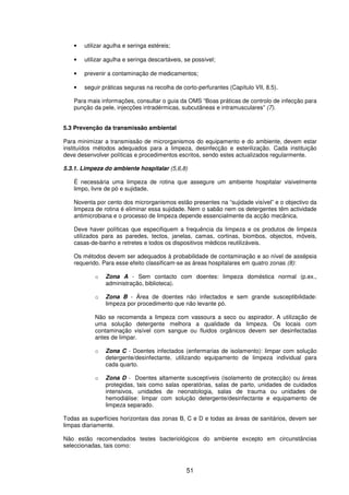 51
• utilizar agulha e seringa estéreis;
• utilizar agulha e seringa descartáveis, se possível;
• prevenir a contaminação de medicamentos;
• seguir práticas seguras na recolha de corto-perfurantes (Capítulo VII, 8.5).
Para mais informações, consultar o guia da OMS “Boas práticas de controlo de infecção para
punção da pele, injecções intradérmicas, subcutâneas e intramusculares” (7).
5.3 Prevenção da transmissão ambiental
Para minimizar a transmissão de microrganismos do equipamento e do ambiente, devem estar
instituídos métodos adequados para a limpeza, desinfecção e esterilização. Cada instituição
deve desenvolver políticas e procedimentos escritos, sendo estes actualizados regularmente.
5.3.1. Limpeza do ambiente hospitalar (5,6,8)
É necessária uma limpeza de rotina que assegure um ambiente hospitalar visivelmente
limpo, livre de pó e sujidade.
Noventa por cento dos microrganismos estão presentes na “sujidade visível” e o objectivo da
limpeza de rotina é eliminar essa sujidade. Nem o sabão nem os detergentes têm actividade
antimicrobiana e o processo de limpeza depende essencialmente da acção mecânica.
Deve haver políticas que especifiquem a frequência da limpeza e os produtos de limpeza
utilizados para as paredes, tectos, janelas, camas, cortinas, biombos, objectos, móveis,
casas-de-banho e retretes e todos os dispositivos médicos reutilizáveis.
Os métodos devem ser adequados à probabilidade de contaminação e ao nível de assépsia
requerido. Para esse efeito classificam-se as áreas hospitalares em quatro zonas (8):
o Zona A - Sem contacto com doentes: limpeza doméstica normal (p.ex.,
administração, biblioteca).
o Zona B - Área de doentes não infectados e sem grande susceptibilidade:
limpeza por procedimento que não levante pó.
Não se recomenda a limpeza com vassoura a seco ou aspirador. A utilização de
uma solução detergente melhora a qualidade da limpeza. Os locais com
contaminação visível com sangue ou fluidos orgânicos devem ser desinfectadas
antes de limpar.
o Zona C - Doentes infectados (enfermarias de isolamento): limpar com solução
detergente/desinfectante, utilizando equipamento de limpeza individual para
cada quarto.
o Zona D - Doentes altamente susceptíveis (isolamento de protecção) ou áreas
protegidas, tais como salas operatórias, salas de parto, unidades de cuidados
intensivos, unidades de neonatologia, salas de trauma ou unidades de
hemodiálise: limpar com solução detergente/desinfectante e equipamento de
limpeza separado.
Todas as superfícies horizontais das zonas B, C e D e todas as áreas de sanitários, devem ser
limpas diariamente.
Não estão recomendados testes bacteriológicos do ambiente excepto em circunstâncias
seleccionadas, tais como:
 