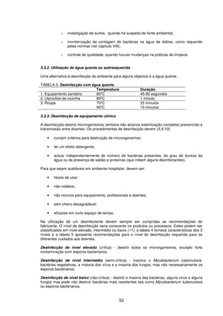 52
o investigação de surtos, quando há suspeita de fonte ambiental;
o monitorização da contagem de bactérias na água de diálise, como requerido
pelas normas (ver capítulo VIII);
o controle de qualidade, quando houver mudanças na práticas de limpeza.
5.3.2. Utilização de água quente ou sobreaquecida
Uma alternativa à desinfecção do ambiente para alguns objectos é a água quente.
TABELA 3. Desinfecção com água quente
Temperatura Duração
1. Equipamento sanitário 80ºC 45-60 segundos
2. Utensílios de cozinha 80ºC 1 minuto
3. Roupa 70ºC
95ºC
25 minutos
10 minutos
5.3.3. Desinfecção de equipamento clínico
A desinfecção destrói microrganismos (embora não alcance esterilização completa) prevenindo a
transmissão entre doentes. Os procedimentos de desinfecção devem (5,9,10):
• cumprir critérios para destruição de microrganismos;
• ter um efeito detergente;
• actuar independentemente do número de bactérias presentes, do grau de dureza da
água ou da presença de sabão e proteínas (que inibem alguns desinfectantes).
Para que sejam aceitáveis em ambiente hospitalar, devem ser:
• fáceis de usar;
• não-voláteis;
• não nocivos para equipamento, profissionais e doentes;
• sem cheiro desagradável;
• eficazes em curto espaço de tempo.
Na utilização de um desinfectante devem sempre ser cumpridas as recomendações do
fabricante. O nível de desinfecção varia consoante os produtos ou processos. Estes podem ser
classificados em nível elevado, intermédio ou baixo (11); a tabela 4 fornece características dos 3
níveis e a tabela 5 apresenta recomendações para o nível de desinfecção requerida para os
diferentes cuidados aos doentes.
Desinfecção de nível elevado (crítica) - destrói todos os microrganismos, excepto forte
contaminação com esporos bacterianos.
Desinfecção de nível intermédio (semi-crítica) - inactiva o Mycobacterium tuberculosis,
bactérias vegetativas, a maioria dos vírus e a maioria dos fungos, mas não necessariamente os
esporos bacterianos.
Desinfecção de nível baixo (não-crítica) - destrói a maioria das bactérias, alguns vírus e alguns
fungos mas pode não destruir bactérias mais resistentes tais como Mycobacterium tuberculosis
ou esporos bacterianos.
 
