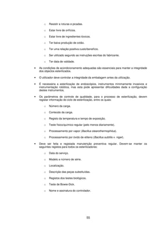 55
o Resistir a roturas e picadas.
o Estar livre de orifícios.
o Estar livre de ingredientes tóxicos.
o Ter baixa produção de cotão.
o Ter uma relação positiva custo/benefício.
o Ser utilizado segundo as instruções escritas do fabricante.
o Ter data de validade.
• As condições de acondicionamento adequadas são essenciais para manter a integridade
dos objectos esterilizados.
• O utilizador deve controlar a integridade da embalagem antes da utilização.
• É necessária a esterilização de endoscópios, instrumentos minimamente invasivos e
instrumentação robótica, mas esta pode apresentar dificuldades dada a configuração
destes instrumentos.
• Os parâmetros de controle de qualidade, para o processo de esterilização, devem
registar informação do ciclo de esterilização, entre os quais:
o Número da carga.
o Conteúdo da carga.
o Registo da temperatura e tempo de exposição.
o Teste físico/químico regular (pelo menos diariamente).
o Processamento por vapor (Bacillus stearothermophilus).
o Processamento por óxido de etileno (Bacillus subtilis v. niger).
• Deve ser feita e registada manutenção preventiva regular. Devem-se manter os
seguintes registos para todos os esterilizadores:
o Data do serviço.
o Modelo e número de série.
o Localização.
o Descrição das peças substituídas.
o Registos dos testes biológicos.
o Teste de Bowie-Dick.
o Nome e assinatura do controlador.
 