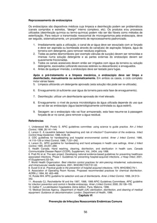 56
Reprocessamento de endoscópios
Os endoscópios são dispositivos médicos cuja limpeza e desinfecção podem ser problemáticos
(canais compridos e estreitos, “design” interno complexo, etc). Os produtos e/ou processos
utilizados (desinfecção química ou termo-química) podem não ser tão fiáveis como métodos de
esterilização. Para reduzir a transmissão nosocomial de microrganismos pela endoscopia, deve
ser seguido, sistematicamente, um procedimento de reprocessamento padronizado.
1. Imediatamente após a utilização, o canal de ar-água deve ser esvaziado com ar forçado
e deve ser aspirada ou bombeada através do canal(ais) de aspiração /biópsia, água da
torneira com detergente, para remover resíduos orgânicos.
2. Todas as partes desmontáveis (por exemplo válvulas de sucção) devem ser removidas e
imersas numa solução detergente e as partes externas do endoscópio devem ser
suavemente friccionadas.
3. Todos os canais acessíveis devem então ser irrigados com água da torneira ou solução
detergente, escovados (utilizando escovas estéreis ou descartáveis) e enxaguados.
4. Antes de qualquer imersão, o endoscópio deve ser testado para fugas.
Após o pré-tratamento e a limpeza mecânica, o endoscópio deve ser limpo e
desinfectado, manualmente ou automaticamente. Em ambos os casos, o ciclo completo
inclui várias fases:
5. Limpeza utilizando um detergente aprovado (esta solução não pode ser re-utilizada).
6. Enxaguamento (é suficiente usar água da torneira para esta fase de enxaguamento).
7. Desinfecção: utilizar um desinfectante aprovado de nível elevado.
8. Enxaguamento: o nível de pureza microbiológica da água utilizada depende do uso que
se vai dar ao endoscópio (água bacteriológicamente controlada ou água estéril).
9. Secagem: se o endoscópio não vai ficar armazenado, esta fase resume-se à passagem
forçada de ar no canal, para remover a água residual.
Referências
1. Underwood MA, Pirwitz S. APIC guidelines committee: using science to guide practice. Am J Infect
Control, 1998, 26:141–144.
2. Larson E. A causelink between handwashing and risk of infection? Examination of the evidence. Infect
Control Hosp Epidemiol, 1988, 9:28–36.
3. CDC guidelines for handwashing and hospital environmental control. Amer J Infect Control, 1986,
14:110–129 or Infect Control, 1986, 7:231–242.
4. Larson EL. APIC guideline for handwashing and hand antisepsis in health care settings. Amer J Infect
Control, 1995, 23:251–269.
5. Health Canada. Hand washing, cleaning, disinfection, and sterilization in health care. Canada
Communicable Disease Report (CCDR), Supplement, Vol., 24S4, July 1998.
6. Pratt RJ et al. The epic project: Developing national evidence-based guidelines for preventing healthcare
associated infections. Phase I: Guidelines for preventing hospital-acquired infections. J Hosp Infect, 2001,
47(Supplement):S3–S4.
7. World Health Organization. Best infection control practices for skin-piercing intradermal, subcutaneous,
and intramuscular needle injections. 2001, WHO/BCT/DCT/01.02.
8. Ducel G et al. Practical guide to the prevention of hospital-acquired infections. 1979, WHO/BAC/79.1.
9. Association of Operating Room Nurses. Proposed recommended practices for chemical disinfection.
AORN J, 1994, 60: 463–466.
10. Rutala WA. APIC guideline for selection and use of disinfectants. Amer J Infect Control, 1996, 24:313–
342.
11. Alvarado CJ, Reichelderfer M and the 1997, 1998, 1999 APIC Guidelines Committees. APIC guideline
for infection prevention and control in flexible endoscopy. Amer J Infect Control, 2000, 26:138–155.
12. Galtier F. La stérilisation hospitalière, 2ème édition. Paris, Maloine, 1998.
13. Medical Devices Agency. Department of Health (UK) sterilization, disinfection, and cleaning of medical
equipment: Guidance on decontamination. London, Department of Health, 1996.
Capítulo VI
Prevenção de Infecções Nosocomiais Endémicas Comuns
 