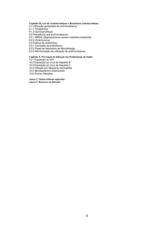 6
Capítulo IX. Uso de Antimicrobianos e Resistência Antimicrobiana
9.1 Utilização apropriada de antimicrobianos
9.1.1 Terapêutica
9.1.2 Quimioprofilaxia
9.2 Resistência aos antimicrobianos
9.2.1 MRSA (Staphylococcus aureus meticilina resistente)
9.2.2 Enterococcus
9.3 Política de antibióticos
9.3.1 Comissão de antibióticos
9.3.2 Papel do laboratório de Microbiologia
9.3.3 Monitorização da utilização de antimicrobianos
Capítulo X. Prevenção de Infecção nos Profissionais de Saúde
10.1 Exposição ao VIH
10.2 Exposição ao vírus da Hepatite B
10.3 Exposição ao vírus da Hepatite C
10.4 Infecção por Neisseria meningitidis
10.5 Mycobacterium tuberculosis
10.6 Outras infecções
Anexo 1 Outras leituras sugeridas
Anexo 2 Recursos na Internet
 