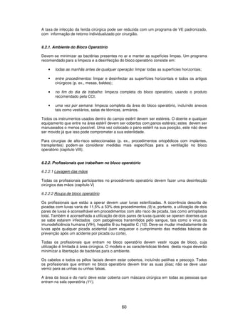 60
A taxa de infecção da ferida cirúrgica pode ser reduzida com um programa de VE padronizado,
com informação de retorno individualizado por cirurgião.
6.2.1. Ambiente do Bloco Operatório
Devem-se minimizar as bactérias presentes no ar e manter as supefícies limpas. Um programa
recomendado para a limpeza e a desinfecção do bloco operatório consiste em:
• todas as manhãs antes de qualquer operação: limpar todas as superfícies horizontais;
• entre procedimentos: limpar e desinfectar as superfícies horizontais e todos os artigos
cirúrgicos (p. ex., mesas, baldes);
• no fim do dia de trabalho: limpeza completa do bloco operatório, usando o produto
recomendado pela CCI;
• uma vez por semana: limpeza completa da área do bloco operatório, incluíndo anexos
tais como vestiários, salas de técnicas, armários.
Todos os instrumentos usados dentro do campo estéril devem ser estéreis. O doente e qualquer
equipamento que entre na área estéril devem ser cobertos com panos estéreis; estes devem ser
manuseados o menos possível. Uma vez colocado o pano estéril na sua posição, este não deve
ser movido já que isso pode comprometer a sua esterilidade.
Para cirurgias de alto-risco seleccionadas (p. ex., procedimentos ortopédicos com implantes,
transplantes) podem-se considerar medidas mais específicas para a ventilação no bloco
operatório (capítulo VIII).
6.2.2. Profissionais que trabalham no bloco operatório
6.2.2.1 Lavagem das mãos
Todas os profissionais participantes no procedimento operatório devem fazer uma desinfecção
cirúrgica das mãos (capítulo V)
6.2.2.2 Roupa de bloco operatório
Os profissionais que estão a operar devem usar luvas esterilizadas. A ocorrência descrita de
picadas com luvas varia de 11,5% a 53% dos procedimentos (9) e, portanto, a utilização de dois
pares de luvas é aconselhável em procedimentos com alto risco de picada, tais como artroplastia
total. Também é aconselhada a utilização de dois pares de luvas quando se operam doentes que
se sabe estarem infectados com patogéneos transmitidos pelo sangue, tais como o virus da
imunodeficiência humana (VIH), hepatite B ou hepatite C (10). Deve-se mudar imediatamente de
luvas após qualquer picada acidental (sem esquecer o cumprimento das medidas básicas de
prevenção após um acidente por picada ou corte).
Todas os profissionais que entram no bloco operatório devem vestir roupa de bloco, cuja
utilização é limitada à área cirúrgica. O modelo e as características têxteis desta roupa deverão
minimizar a libertação de bactérias para o ambiente.
Os cabelos e todos os pêlos faciais devem estar cobertos, incluíndo patilhas e pescoço. Todos
os profissionais que entram no bloco operatório devem tirar as suas jóias; não se deve usar
verniz para as unhas ou unhas falsas.
A área da boca e do nariz deve estar coberta com máscara cirúrgica em todas as pessoas que
entram na sala operatória (11).
 