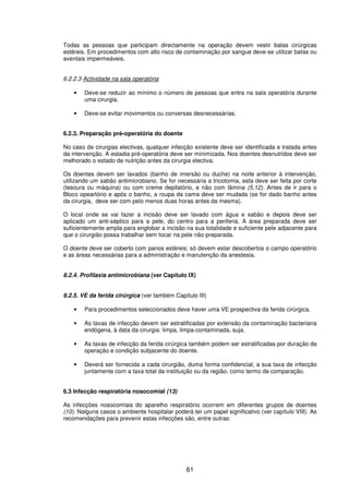 61
Todas as pessoas que participam directamente na operação devem vestir batas cirúrgicas
estéreis. Em procedimentos com alto risco de contaminação por sangue deve-se utilizar batas ou
aventais impermeáveis.
6.2.2.3 Actividade na sala operatória
• Deve-se reduzir ao mínimo o número de pessoas que entra na sala operatória durante
uma cirurgia.
• Deve-se evitar movimentos ou conversas desnecessárias.
6.2.3. Preparação pré-operatória do doente
No caso de cirurgias electivas, qualquer infecção existente deve ser identificada e tratada antes
da intervenção. A estadia pré-operatória deve ser minimizada. Nos doentes desnutridos deve ser
melhorado o estado de nutrição antes da cirurgia electiva.
Os doentes devem ser lavados (banho de imersão ou duche) na noite anterior à intervenção,
utilizando um sabão antimicrobiano. Se for necessária a tricotomia, esta deve ser feita por corte
(tesoura ou máquina) ou com creme depilatório, e não com lâmina (5,12). Antes de ir para o
Bloco opeartório e após o banho, a roupa da cama deve ser mudada (se for dado banho antes
da cirurgia, deve ser com pelo menos duas horas antes da mesma).
O local onde se vai fazer a incisão deve ser lavado com água e sabão e depois deve ser
aplicado um anti-séptico para a pele, do centro para a periferia. A área preparada deve ser
suficientemente ampla para englobar a incisão na sua totalidade e suficiente pele adjacente para
que o cirurgião possa trabalhar sem tocar na pele não preparada.
O doente deve ser coberto com panos estéreis; só devem estar descobertos o campo operatório
e as áreas necessárias para a administração e manutenção da anestesia.
6.2.4. Profilaxia antimicrobiana (ver Capítulo IX)
6.2.5. VE da ferida cirúrgica (ver também Capítulo III)
• Para procedimentos seleccionados deve haver uma VE prospectiva da ferida cirúrgica.
• As taxas de infecção devem ser estratificadas por extensão da contaminação bacteriana
endógena, à data da cirurgia: limpa, limpa-contaminada, suja.
• As taxas de infecção da ferida cirúrgica também podem ser estratificadas por duração da
operação e condição subjacente do doente.
• Deverá ser fornecida a cada cirurgião, duma forma confidencial, a sua taxa de infecção
juntamente com a taxa total da instituição ou da região, como termo de comparação.
6.3 Infecção respiratória nosocomial (13)
As infecções nosocomiais do aparelho respiratório ocorrem em diferentes grupos de doentes
(10). Nalguns casos o ambiente hospitalar poderá ter um papel significativo (ver capítulo VIII). As
recomendações para prevenir estas infecções são, entre outras:
 