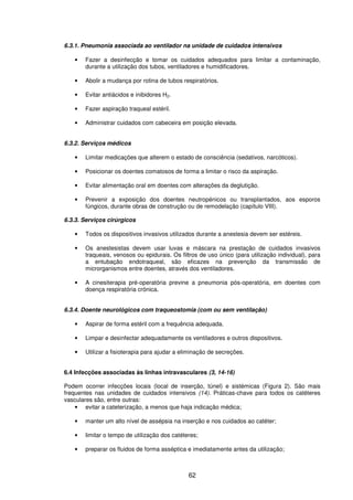 62
6.3.1. Pneumonia associada ao ventilador na unidade de cuidados intensivos
• Fazer a desinfecção e tomar os cuidados adequados para limitar a contaminação,
durante a utilização dos tubos, ventiladores e humidificadores.
• Abolir a mudança por rotina de tubos respiratórios.
• Evitar antiácidos e inibidores H2.
• Fazer aspiração traqueal estéril.
• Administrar cuidados com cabeceira em posição elevada.
6.3.2. Serviços médicos
• Limitar medicações que alterem o estado de consciência (sedativos, narcóticos).
• Posicionar os doentes comatosos de forma a limitar o risco da aspiração.
• Evitar alimentação oral em doentes com alterações da deglutição.
• Prevenir a exposição dos doentes neutropénicos ou transplantados, aos esporos
fúngicos, durante obras de construção ou de remodelação (capítulo VIII).
6.3.3. Serviços cirúrgicos
• Todos os dispositivos invasivos utilizados durante a anestesia devem ser estéreis.
• Os anestesistas devem usar luvas e máscara na prestação de cuidados invasivos
traqueais, venosos ou epidurais. Os filtros de uso único (para utilização individual), para
a entubação endotraqueal, são eficazes na prevenção da transmissão de
microrganismos entre doentes, através dos ventiladores.
• A cinesiterapia pré-operatória previne a pneumonia pós-operatória, em doentes com
doença respiratória crónica.
6.3.4. Doente neurológicos com traqueostomia (com ou sem ventilação)
• Aspirar de forma estéril com a frequência adequada.
• Limpar e desinfectar adequadamente os ventiladores e outros dispositivos.
• Utilizar a fisioterapia para ajudar a eliminação de secreções.
6.4 Infecções associadas às linhas intravasculares (3, 14-16)
Podem ocorrer infecções locais (local de inserção, túnel) e sistémicas (Figura 2). São mais
frequentes nas unidades de cuidados intensivos (14). Práticas-chave para todos os catéteres
vasculares são, entre outras:
• evitar a cateterização, a menos que haja indicação médica;
• manter um alto nível de assépsia na inserção e nos cuidados ao catéter;
• limitar o tempo de utilização dos catéteres;
• preparar os fluidos de forma asséptica e imediatamente antes da utilização;
 