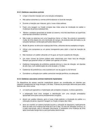 64
6.4.2. Catéteres vasculares centrais
• Limpar o local de inserção com uma solução antisséptica.
• Não aplicar solventes ou cremes antimicrobianos no local de inserção.
• Durante a inserção usar máscara, gorro, luvas e bata estéreis.
• Fazer uma lavagem ou fricção cirúrgica das mãos antes da introdução do catéter e
mudanças de pensos subsequentes.
• Manter a assépsia apropriada ao aceder ao sistema, incluíndo desinfectar as superfícies
externas das conexões e torneiras.
• Não mudar os sistemas com uma frequência inferior a 3 dias. No entanto é necessário
mudar de linha depois de uma transfusão de sangue, de produtos dele derivados ou de
soluções lipídicas e ainda após perfusões descontínuas.
• Mudar de penso na altura da mudança das linhas, utilizando técnica asséptica cirúrgica.
• Utilizar uma compressa ou um penso transparente para cobrir o local de inserção do
catéter.
• Não recolocar um catéter utilizando um fio-guia, se houver suspeita de infecção.
• Um maior número de lúmens poderá estar relacionado com maior risco de infecção.
Sempre que possível utilizar um catéter com apenas um lúmen.
• Catéteres impregnados de antibiótico poderão diminuir o risco de infecção em doentes
de alto-risco, com cateterização de curta duração (<10 dias).
• Cateterizar de preferência a veia subclávia em vez da jugular ou da femoral.
• Considerar a utilização dum catéter central de inserção periférica, se adequado.
6.4.3. Catéteres vasculares centrais totalmente implantados
Os dispositivos de acesso vascular implantáveis devem ser considerados em doentes que
requerem terapêuticas de longa duração (>30 dias). Práticas de prevenção adicionais para estes
doentes são, entre outras:
• um duche pré-operatório e implantação sob condições cirúrgicas, no bloco operatório;
• a preparação local inclui lavagem e desinfecção com uma solução antisséptica
apropriada como para outros procedimentos cirúrgicos;
• devem ser usadas máscara, gorro e luvas e bata estéreis; a introdução do catéter e a
colocação do penso requerem lavagem ou fricção cirúrgica das mãos;
• deve ser mantido um sistema fechado durante a utilização do dispositivo; habitualmente
deve ser feita uma mudança de linhas de 5 em 5 dias, no caso de utilização contínua, ou
a cada intervenção, para a utilização intermitente; é necessária uma mudança de linha
após transfusão sanguínea ou para perfusões discontínuas.
 
