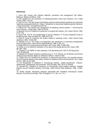 65
Referências
1. Kunin CM. Urinary tract infection detection, prevention and management, fifth edition.
Baltimore, Williams & Wilkins, 1997.
2. CDC guideline for the prevention of catheterassociated urinary tract infections. Am J Infect
Control, 1983,11:28–33.
3. Pratt RJ et al. The epic project: Developing national evidence-based guidelines for preventing
healthcare associated infections. Phase I: Guidelines for preventing hospital-acquired infections.
J Hosp Infect, 2001, 47(Supplement):S3–S4.
4. Falkiner FR. The insertion and management of indwelling urethral catheter — minimizing the
risk of infection. J Hosp Infect, 1993, 25:79–90.
5. Mangram AJ et al. Guideline for prevention of surgical site infection. Am J Infect Control, 1999,
27:97–132.
6. Cruse PJE, Ford R. The epidemiology of wound infections. A 10 year prospective study of
62,939 wounds. Surg Clin North Am, 1980, 60:27–40.
7. Pittet D, Ducel G. Infectious risk factors related to operating rooms. Infect Control Hosp
Epidemiol, 1994, 15:456–462.
8. Garibaldi R et al. The impact of preoperative skin disinfection of preventing intraoperative
wound contamination. Infect Control Hosp Epidemiol, 1988, 9:109–113.
9. Dodds RDA et al. Surgical glove perforation. Brit J Surg, 1988, 75:966–968.
10. Caillot JL et al. Electronic evaluation of the value of the double gloving. Brit J Surg, 1999,
86:1387–1390.
11. Caillaud JL, Orr NWM. A mask necessary in the operating room? Ann R. Coll Surg Engl,
1981, 63:390–392.
12. Mayhall CG. Surgical infections including burns in: R. P. Wenzel, ed. Prevention and Control
of Nosocomial infections. Baltimore, Williams & Wilkins, 1993:614–644.
13. Tablan OC et al. Guideline for prevention of nosocomial pneumonia. The Hospital Infection
Control Practices Advisory Committee, Centers for Disease Control and Prevention. Am J Infect
Control, 1994, 22:247–292.
14. van Wijngaerden E, Bobbaers H. Intravascular catheter related bloodstream infection:
epidemiology, pathogenesis and prevention. Acta Clin Belg, 1997, 52:9–18. Review.
15. Pearson ML. Guideline for prevention of intravascular device-related infections. Hospital
Infection Control Practices Advisory Committee. Infect Control Hosp Epidemiol, 1996, 17:438–
473.
16. Health Canada. Preventing infections associated with indwelling intravascular access
devices. Can Commun Dis Rep, 1997, 23 Suppl 8: i–iii, 1–32, i–iv,1–16.
 