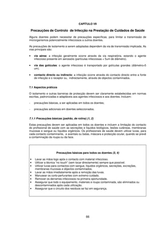 66
CAPÍTULO VII
Precauções de Controlo de Infecção na Prestação de Cuidados de Saúde
Alguns doentes podem necessitar de precauções específicas, para limitar a transmissão de
microrganismos potencialmente infecciosos a outros doentes.
As precauções de isolamento a serem adoptadas dependem da via de transmissão implicada. As
vias principais são:
• via aérea: a infecção geralmente ocorre através da via respiratória, estando o agente
infeccioso presente em aerossóis (partículas infecciosas < 5um de diâmetro).
• via das gotículas: o agente infeccioso é transportado por gotículas grandes (diâmetro>5
um).
• contacto directo ou indirecto: a infecção ocorre através do contacto directo entre a fonte
de infecção e o receptor ou, indirectamente, através de objectos contaminados.
7.1 Aspectos práticos
O isolamento e outras barreiras de protecção devem ser claramente estabelecidas em normas
escritas, padronizadas e adaptáveis aos agentes infecciosos e aos doentes. Incluem:
- precauções básicas, a ser aplicadas em todos os doentes;
- precauções adicionais em doentes seleccionados.
7.1.1 Precauções básicas (padrão, de rotina) (1, 2)
Estas precauções devem ser aplicadas em todos os doentes e incluem a limitação do contacto
do profissional de saúde com as secreções e líquidos biológicos, lesões cutâneas, membranas
mucosas e sangue ou líquidos orgânicos. Os profissionais de saúde devem utilizar luvas, para
cada contacto contaminante, e aventais ou batas, máscara e protecção ocular, quando se prevê
a contaminação da roupa ou da face.
Precauções básicas para todos os doentes (3, 4)
• Lavar as mãos logo após o contacto com material infeccioso.
• Utilizar a técnica “no touch” (sem tocar directamente) sempre que possível.
• Utilizar luvas para contactos com sangue, líquidos orgânicos, secreções, excreções,
membranas mucosas e objectos contaminados.
• Lavar as mãos imediatamente após a remoção das luvas.
• Manusear os corto-perfurantes com extremo cuidado.
• Remover os derrames infecciosos na primeira oportunidade.
• Assegurar que todo o equipamento, materiais e roupa contaminada, são eliminados ou
descontaminados após cada utilização.
• Assegurar que o circuito dos resíduos se faz em segurança.
 