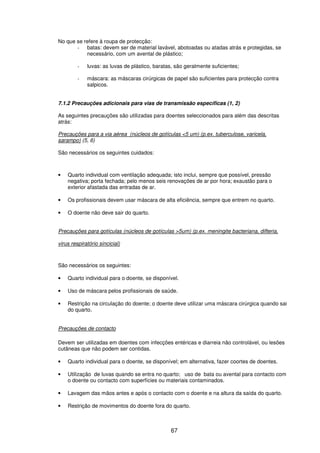 67
No que se refere à roupa de protecção:
- batas: devem ser de material lavável, abotoadas ou atadas atrás e protegidas, se
necessário, com um avental de plástico;
- luvas: as luvas de plástico, baratas, são geralmente suficientes;
- máscara: as máscaras cirúrgicas de papel são suficientes para protecção contra
salpicos.
7.1.2 Precauções adicionais para vias de transmissão específicas (1, 2)
As seguintes precauções são utilizadas para doentes seleccionados para além das descritas
atrás:
Precauções para a via aérea (núcleos de gotículas <5 um) (p.ex. tuberculose, varicela,
sarampo) (5, 6)
São necessários os seguintes cuidados:
• Quarto individual com ventilação adequada; isto inclui, sempre que possível, pressão
negativa; porta fechada; pelo menos seis renovações de ar por hora; exaustão para o
exterior afastada das entradas de ar.
• Os profissionais devem usar máscara de alta eficiência, sempre que entrem no quarto.
• O doente não deve sair do quarto.
Precauções para gotículas (núcleos de gotículas >5um) (p.ex. meningite bacteriana, difteria,
virus respiratório sincicial)
São necessários os seguintes:
• Quarto individual para o doente, se disponível.
• Uso de máscara pelos profissionais de saúde.
• Restrição na circulação do doente; o doente deve utilizar uma máscara cirúrgica quando sai
do quarto.
Precauções de contacto
Devem ser utilizadas em doentes com infecções entéricas e diarreia não controlável, ou lesões
cutâneas que não podem ser contidas.
• Quarto individual para o doente, se disponível; em alternativa, fazer coortes de doentes.
• Utilização de luvas quando se entra no quarto; uso de bata ou avental para contacto com
o doente ou contacto com superfícies ou materiais contaminados.
• Lavagem das mãos antes e após o contacto com o doente e na altura da saída do quarto.
• Restrição de movimentos do doente fora do quarto.
 