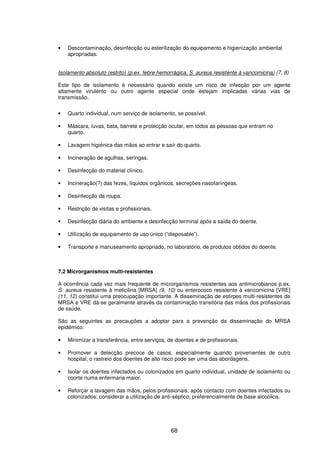 68
• Descontaminação, desinfecção ou esterilização do equipamento e higienização ambiental
apropriadas.
Isolamento absoluto (estrito) (p.ex. febre hemorrágica, S. aureus resistente à vancomicina) (7, 8)
Este tipo de isolamento é necessário quando existe um risco de infecção por um agente
altamente virulento ou outro agente especial onde estejam implicadas várias vias de
transmissão.
• Quarto individual, num serviço de isolamento, se possível.
• Máscara, luvas, bata, barrete e protecção ocular, em todos as pessoas que entram no
quarto.
• Lavagem higiénica das mãos ao entrar e saír do quarto.
• Incineração de agulhas, seringas.
• Desinfecção do material clínico.
• Incineração(?) das fezes, líquidos orgânicos, secreções nasofaríngeas.
• Desinfecção da roupa.
• Restrição de visitas e profissionais.
• Desinfecção diária do ambiente e desinfecção terminal após a saída do doente.
• Utilização de equipamento de uso único (“disposable”).
• Transporte e manuseamento apropriado, no laboratório, de produtos obtidos do doente.
7.2 Microrganismos multi-resistentes
A ocorrência cada vez mais frequente de microrganismos resistentes aos antimicrobianos p.ex.
S. aureus resistente à meticilina [MRSA] (9, 10) ou enterococo resistente à vancomicina [VRE]
(11, 12) constitui uma preocupação importante. A disseminação de estirpes multi-resistentes de
MRSA e VRE dá-se geralmente através da contaminação transitória das mãos dos profissionais
de saúde.
São as seguintes as precauções a adoptar para a prevenção da disseminação do MRSA
epidémico:
• Minimizar a transferência, entre serviços, de doentes e de profissionais.
• Promover a detecção precoce de casos, especialmente quando provenientes de outro
hospital; o rastreio dos doentes de alto risco pode ser uma das abordagens.
• Isolar os doentes infectados ou colonizados em quarto individual, unidade de isolamento ou
coorte numa enfermaria maior.
• Reforçar a lavagem das mãos, pelos profissionais, após contacto com doentes infectados ou
colonizados; considerar a utilização de anti-séptico, preferencialmente de base alcoólica.
 