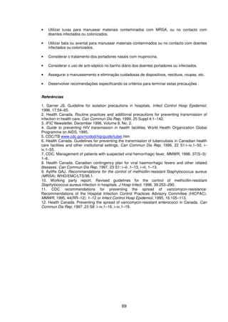 69
• Utilizar luvas para manusear materiais contaminados com MRSA, ou no contacto com
doentes infectados ou colonizados.
• Utilizar bata ou avental para manusear materiais contaminados ou no contacto com doentes
infectados ou colonizados.
• Considerar o tratamento dos portadores nasais com mupirocina.
• Considerar o uso de anti-séptico no banho diário dos doentes portadores ou infectados.
• Assegurar o manuseamento e eliminação cuidadosas de dispositivos, resíduos, roupas, etc.
• Desenvolver recomendações especificando os critérios para terminar estas precauções .
Referências
1. Garner JS. Guideline for isolation precautions in hospitals. Infect Control Hosp Epidemiol,
1996, 17:54–65.
2. Health Canada. Routine practices and additional precautions for preventing transmission of
infection in health care. Can Commun Dis Rep, 1999, 25 Suppl 4:1–142.
3. IFIC Newsletter, December 1996, Volume 8, No. 2.
4. Guide to preventing HIV transmission in health facilities. World Health Organization Global
Programme on AIDS, 1995.
5. CDC/TB www.cdc.gov/ncidod/hip/guide/tuber.htm
6. Health Canada. Guidelines for preventing the transmission of tuberculosis in Canadian health
care facilities and other institutional settings. Can Commun Dis Rep, 1996, 22 S1:i–iv,1–50, i–
iv,1–55.
7. CDC. Management of patients with suspected viral hemorrhagic fever. MMWR, 1998, 37(S–3):
1–6.
8. Health Canada. Canadian contingency plan for viral haemorrhagic fevers and other related
diseases. Can Commun Dis Rep, 1997, 23 S1: i–iii ,1–13, i–iii, 1–13.
9. Ayliffe GAJ. Recommendations for the control of methicillin-resistant Staphylococcus aureus
(MRSA). WHO/EMC/LTS/96.1.
10. Working party report. Revised guidelines for the control of methicillin-resistant
Staphylococcus aureus infection in hospitals. J Hosp Infect, 1998, 39:253–290.
11. CDC recommendations for preventing the spread of vancomycin-resistance:
Recommendations of the Hospital Infection Control Practices Advisory Committee (HICPAC).
MMWR, 1995, 44(RR–12): 1–12 or Infect Control Hosp Epidemiol, 1995, 16:105–113.
12. Health Canada. Preventing the spread of vancomycin-resistant enterococci in Canada. Can
Commun Dis Rep, 1997 ,23 S8: i–iv,1–16, i–iv,1–19.
 