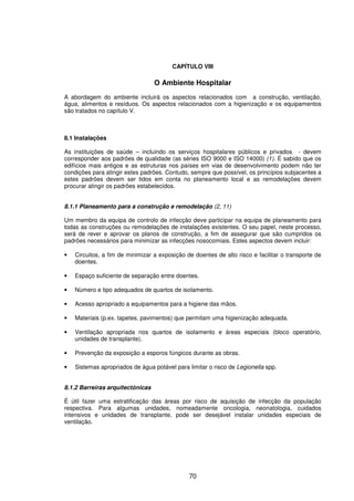 70
CAPÍTULO VIII
O Ambiente Hospitalar
A abordagem do ambiente incluirá os aspectos relacionados com a construção, ventilação,
água, alimentos e resíduos. Os aspectos relacionados com a higienização e os equipamentos
são tratados no capítulo V.
8.1 Instalações
As instituições de saúde – incluindo os serviços hospitalares públicos e privados - devem
corresponder aos padrões de qualidade (as séries ISO 9000 e ISO 14000) (1). É sabido que os
edifícios mais antigos e as estruturas nos países em vias de desenvolvimento podem não ter
condições para atingir estes padrões. Contudo, sempre que possível, os princípios subjacentes a
estes padrões devem ser tidos em conta no planeamento local e as remodelações devem
procurar atingir os padrões estabelecidos.
8.1.1 Planeamento para a construção e remodelação (2, 11)
Um membro da equipa de controlo de infecção deve participar na equipa de planeamento para
todas as construções ou remodelações de instalações existentes. O seu papel, neste processo,
será de rever e aprovar os planos de construção, a fim de assegurar que são cumpridos os
padrões necessários para minimizar as infecções nosocomiais. Estes aspectos devem incluir:
• Circuitos, a fim de minimizar a exposição de doentes de alto risco e facilitar o transporte de
doentes.
• Espaço suficiente de separação entre doentes.
• Número e tipo adequados de quartos de isolamento.
• Acesso apropriado a equipamentos para a higiene das mãos.
• Materiais (p.ex. tapetes, pavimentos) que permitam uma higienização adequada.
• Ventilação apropriada nos quartos de isolamento e áreas especiais (bloco operatório,
unidades de transplante).
• Prevenção da exposição a esporos fúngicos durante as obras.
• Sistemas apropriados de água potável para limitar o risco de Legionella spp.
8.1.2 Barreiras arquitectónicas
É útil fazer uma estratificação das áreas por risco de aquisição de infecção da população
respectiva. Para algumas unidades, nomeadamente oncologia, neonatologia, cuidados
intensivos e unidades de transplante, pode ser desejável instalar unidades especiais de
ventilação.
 