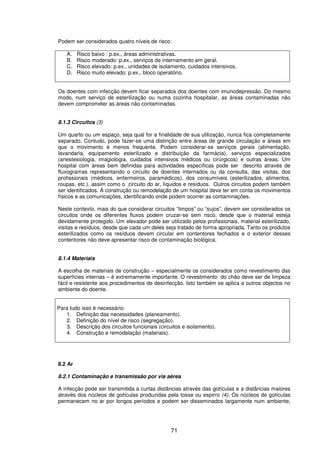 71
Podem ser considerados quatro níveis de risco:
A. Risco baixo : p.ex., áreas administrativas.
B. Risco moderado: p.ex., serviços de internamento em geral.
C. Risco elevado: p.ex., unidades de isolamento, cuidados intensivos.
D. Risco muito elevado: p.ex., bloco operatório.
Os doentes com infecção devem ficar separados dos doentes com imunodepressão. Do mesmo
modo, num serviço de esterilização ou numa cozinha hospitalar, as áreas contaminadas não
devem comprometer as áreas não contaminadas.
8.1.3 Circuitos (3)
Um quarto ou um espaço, seja qual for a finalidade de sua utilização, nunca fica completamente
separado. Contudo, pode fazer-se uma distinção entre áreas de grande circulação e áreas em
que o movimento é menos frequente. Podem considerar-se serviços gerais (alimentação,
lavandaria, equipamento esterilizado e distribuição da farmácia), serviços especializados
(anestesiologia, imagiologia, cuidados intensivos médicos ou cirúrgicos) e outras áreas. Um
hospital com áreas bem definidas para actividades específicas pode ser descrito através de
fluxogramas representando o circuito de doentes internados ou da consulta, das visitas, dos
profissionais (médicos, enfermeiros, paramédicos), dos consumíveis (esterilizados, alimentos,
roupas, etc.), assim como o circuito do ar, líquidos e resíduos. Outros circuitos podem também
ser identificados. A construção ou remodelação de um hospital deve ter em conta os movimentos
físicos e as comunicações, identificando onde podem ocorrer as contaminações.
Neste contexto, mais do que considerar circuitos “limpos” ou “sujos”, devem ser considerados os
circuitos onde os diferentes fluxos podem cruzar-se sem risco, desde que o material esteja
devidamente protegido. Um elevador pode ser utilizado pelos profissionais, material esterilizado,
visitas e resíduos, desde que cada um deles seja tratado de forma apropriada. Tanto os produtos
esterilizados como os resíduos devem circular em contentores fechados e o exterior desses
contentores não deve apresentar risco de contaminação biológica.
8.1.4 Materiais
A escolha de materiais de construção – especialmente os considerados como revestimento das
superfícies internas – é extremamente importante. O revestimento do chão deve ser de limpeza
fácil e resistente aos procedimentos de desinfecção. Isto também se aplica a outros objectos no
ambiente do doente.
Para tudo isso é necessário:
1. Definição das necessidades (planeamento).
2. Definição do nível de risco (segregação).
3. Descrição dos circuitos funcionais (circuitos e isolamento).
4. Construção e remodelação (materiais).
8.2 Ar
8.2.1 Contaminação e transmissão por via aérea
A infecção pode ser transmitida a curtas distâncias através das gotículas e a distâncias maiores
através dos núcleos de gotículas produzidas pela tosse ou espirro (4). Os núcleos de gotículas
permanecem no ar por longos períodos e podem ser disseminados largamente num ambiente,
 
