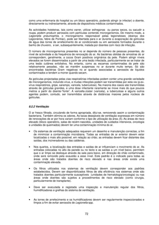 72
como uma enfermaria do hospital ou um bloco operatório, podendo atingir (e infectar) o doente,
directamente ou indirectamente, através de dispositivos médicos contaminados.
As actividades hoteleiras, tais como varrer, utilizar esfregonas ou panos secos, ou sacudir a
roupa, podem produzir aerossóis com partículas contendo microrganismos. De mesmo modo, a
Legionella pneumophila, o microrganismo responsável pelas legioneloses (doença dos
Legionários, febre de Pontiac), pode ser libertada para o ar durante a evaporação de gotículas
de água das torres de arrefecimento do ar condicionado ou em aerossóis formados durante o
banho de chuveiro, e ser, subsequentemente, inalada por doentes com risco de infecção.
O número de microrganismos presentes no ar depende do número de pessoas presentes, do
nível de actividade e da frequência de renovação do ar. As bactérias obtidas de amostras do ar
correspondem, geralmente, a cocos Gram positivos originários da pele. Podem atingir níveis
elevados se forem disseminados a partir de uma lesão infectada, particularmente se se tratar de
uma lesão cutânea exfoliativa. No entanto, como as escamas contaminadas da pele são
relativamente pesadas, não se mantêm suspensas no ar durante muito tempo. Só são
encontradas bactérias Gram negativas no ar quando associadas a aerossóis de líquidos
contaminados e tendem a morrer quando secam.
As gotículas projectadas pelas vias respiratórias infectadas podem conter uma grande variedade
de microrganismos, incluindo vírus, e muitas infecções podem ser transmitidas por esta via (p.ex.
vírus respiratórios, gripe, sarampo, varicela, tuberculose). Na maioria dos casos são transmitidas
através de gotículas grandes, e uma dose infectante raramente se move mais do que poucos
metros a partir do doente-“fonte”. A varicella-zoster (varicela), a tuberculose e alguns outros
agentes podem, contudo, ser transmitidos através de distâncias maiores pelos núcleos de
gotículas.
8.2.2 Ventilação
O ar fresco filtrado, circulando de forma apropriada, dilui-se, removendo assim a contaminação
bacteriana. Também elimina os odores. As taxas desejáveis de ventilação expressas em número
de renovações de ar por hora variam conforme o tipo de utilização da área (5). As áreas de risco
elevado (bloco operatório, salas de recém-nascidos, unidades de cuidados intensivos, oncologia
e unidades de queimados) devem ter uma contaminação mínima do ar.
• Os sistemas de ventilação adequados requerem um desenho e manutenção correctas, a fim
de minimizar a contaminação microbiana. Todas as entradas de ar exterior devem estar
localizadas o mais alto possível, em relação ao chão; as entradas devem ficar distantes das
saídas, dos incineradores ou das caldeiras.
• Nos quartos, a localização das entradas e saídas de ar influenciam o movimento do ar. As
entradas colocadas no alto da parede ou no tecto e as saídas a um nível baixo, permitem
que o ar limpo se desloque através da sala para baixo, em direcção do chão contaminado,
onde será removido pela exaustão a esse nível. Este padrão é o indicado para todas as
áreas onde são tratados doentes de risco elevado e nas áreas onde existe uma
contaminação elevada.
• Os filtros utilizados nos sistemas de ventilação devem corresponder aos padrões
estabelecidos. Devem ser disponibilizados filtros de alta eficiência nos sistemas onde são
tratados doentes particularmente susceptíveis (unidades de hematologia/oncologia) ou nas
áreas onde doentes são sujeitos a procedimentos de risco elevado (como cirurgia,
particularmente de transplante).
• Deve ser executada e registada uma inspecção e manutenção regular dos filtros,
humidificadores e grelhas do sistema de ventilação.
• As torres de arrefecimento e os humidificadores devem ser regularmente inspeccionados e
limpos a fim de evitar aerossóis de Legionella spp.
 