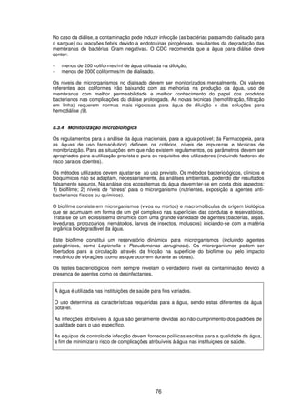 76
No caso da diálise, a contaminação pode induzir infecção (as bactérias passam do dialisado para
o sangue) ou reacções febris devido a endotoxinas pirogéneas, resultantes da degradação das
membranas de bactérias Gram negativas. O CDC recomenda que a água para diálise deve
conter:
- menos de 200 coliformes/ml de água utilisada na diluição;
- menos de 2000 coliformes/ml de dialisado.
Os níveis de microrganismos no dialisado devem ser monitorizados mensalmente. Os valores
referentes aos coliformes irão baixando com as melhorias na produção da água, uso de
membranas com melhor permeabilidade e melhor conhecimento do papel dos produtos
bacterianos nas complicações da diálise prolongada. As novas técnicas (hemofiltração, filtração
em linha) requerem normas mais rigorosas para água de diluição e das soluções para
hemodiálise (9).
8.3.4 Monitorização microbiológica
Os regulamentos para a análise da água (nacionais, para a água potável; da Farmacopeia, para
as águas de uso farmacêutico) definem os critérios, níveis de impurezas e técnicas de
monitorização. Para as situações em que não existem regulamentos, os parâmetros devem ser
apropriados para a utilização prevista e para os requisitos dos utilizadores (incluindo factores de
risco para os doentes).
Os métodos utilizados devem ajustar-se ao uso previsto. Os métodos bacteriológicos, clínicos e
bioquímicos não se adaptam, necessariamente, às análises ambientais, podendo dar resultados
falsamente seguros. Na análise dos ecossitemas da água devem ter-se em conta dois aspectos:
1) biolfilme; 2) níveis de “stress” para o microrganismo (nutrientes, exposição a agentes anti-
bacterianos físicos ou químicos).
O biofilme consiste em microrganismos (vivos ou mortos) e macromoléculas de origem biológica
que se acumulam em forma de um gel complexo nas superfícies das condutas e reservatórios.
Trata-se de um ecossistema dinâmico com uma grande variedade de agentes (bactérias, algas,
leveduras, protozoários, nemátodos, larvas de insectos, moluscos) iniciando-se com a matéria
orgânica biodegradável da água.
Este biolfime constitui um reservatório dinâmico para microrganismos (incluindo agentes
patogénicos, como Legionella e Pseudomonas aeruginosa). Os microrganismos podem ser
libertados para a circulação através da fricção na superfície do biofilme ou pelo impacto
mecânico de vibrações (como as que ocorrem durante as obras).
Os testes bacteriológicos nem sempre revelam o verdadeiro nível da contaminação devido à
presença de agentes como os desinfectantes.
A água é utilizada nas instituições de saúde para fins variados.
O uso determina as características requeridas para a água, sendo estas diferentes da água
potável.
As infecções atribuíveis à água são geralmente devidas ao não cumprimento dos padrões de
qualidade para o uso específico.
As equipas de controlo de infecção devem fornecer políticas escritas para a qualidade da água,
a fim de minimizar o risco de complicações atribuíveis à água nas instituições de saúde.
 