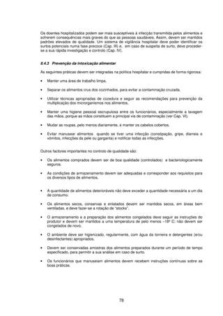 78
Os doentes hospitalizados podem ser mais susceptíveis à infecção transmitida pelos alimentos e
sofrerem consequências mais graves do que as pessoas saudáveis. Assim, devem ser mantidos
padrões elevados de qualidade. Um sistema de vigilância hospitalar deve poder identificar os
surtos potenciais numa fase precoce (Cap. III) e, em caso de suspeita de surto, deve proceder-
se a sua rápida investigação e controlo (Cap. IV).
8.4.3 Prevenção da intoxicação alimentar
As seguintes práticas devem ser integradas na política hospitalar e cumpridas de forma rigorosa:
• Manter uma área de trabalho limpa.
• Separar os alimentos crus dos cozinhados, para evitar a contaminação cruzada.
• Utilizar técnicas apropriadas de cozedura e seguir as recomendações para prevenção da
multiplicação dos microrganismos nos alimentos.
• Manter uma higiene pessoal escrupulosa entre os funcionários, especialmente a lavagem
das mãos, porque as mãos constituem a principal via de contaminação (ver Cap. VI).
• Mudar as roupas, pelo menos diariamente, e manter os cabelos cobertos.
• Evitar manusear alimentos quando se tiver uma infecção (constipação, gripe, diarreia e
vómitos, infecções da pele ou garganta) e notificar todas as infecções.
Outros factores importantes no controlo de qualidade são:
• Os alimentos comprados devem ser de boa qualidade (controlados) e bacteriologicamente
seguros.
• As condições de armazenamento devem ser adequadas e corresponder aos requisitos para
os diversos tipos de alimentos.
• A quantidade de alimentos deterioráveis não deve exceder a quantidade necessária a um dia
de consumo.
• Os alimentos secos, conservas e enlatados devem ser mantidos secos, em áreas bem
ventiladas, e deve fazer-se a rotação de “stocks”.
• O armazenamento e a preparação dos alimentos congelados deve seguir as instruções do
produtor e devem ser mantidos a uma temperatura de pelo menos –18º C; não devem ser
congelados de novo.
• O ambiente deve ser higienizado, regularmente, com água da torneira e detergentes (e/ou
desinfectantes) apropriados.
• Devem ser conservadas amostras dos alimentos preparados durante um período de tempo
especificado, para permitir a sua análise em caso de surto.
• Os funcionários que manuseiam alimentos devem recebem instruções contínuas sobre as
boas práticas.
 