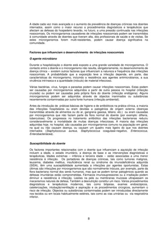 8
A idade cada vez mais avançada e o aumento da prevalência de doenças crónicas nos doentes
internados, assim como o maior recurso a procedimentos diagnósticos e terapêuticos que
afectam as defesas do hospedeiro levarão, no futuro, a uma pressão continuada nas infecções
nosocomiais. Os microrganismos causadores de infecções nosocomiais podem ser transmitidos
à comunidade através de doentes que tiveram alta, dos profissionais de saúde e de visitas. Se
estes microrganismos forem multi-resistentes, podem causar doença significativa na
comunidade.
Factores que influenciam o desenvolvimento de infecções nosocomiais
O agente microbiano
Durante a hospitalização o doente está exposto a uma grande variedade de microrganismos. O
contacto entre o doente e o microrganismo não resulta, obrigatoriamente, no desenvolvimento de
doença clínica -- existem outros factores que influenciam a natureza e frequência das infecções
nosocomiais. A probabilidade que a exposição leve a infecção depende, em parte, das
características do microrganismo, incluindo a resistência aos agentes antimicrobianos, a sua
virulência intrínseca e a quantidade (inóculo) de material infeccioso.
Várias bactérias, vírus, fungos e parasitas podem causar infecções nosocomiais. Estas podem
ser causadas por microrganismos adquiridos a partir de outra pessoa no hospital (infecção
cruzada) ou podem ser causadas pela própria flora do doente (infecção endógena). Alguns
microrganismos podem ser adquiridos através de objectos inanimados ou substâncias
recentemente contaminadas por outra fonte humana (infecção ambiental).
Antes da introdução de práticas básicas de higiene e de antibióticos na prática clínica, a maioria
das infecções hospitalares ou eram devidas a patogénios de origem externa (doenças
transmitidas através de alimentos ou do ar, gangrena gasosa, tétano, etc.) ou eram causadas
por microrganismos que não faziam parte da flora normal do doente (por exemplo: difteria,
tuberculose). Os progressos no tratamento antibiótico das infecções bacterianas reduziu
consideravelmente a mortalidade de muitas doenças infecciosas. A maioria das infecções
adquiridas hoje, no hospital, são causadas por microrganismos comuns na população em geral,
na qual ou não causam doença, ou causam um quadro mais ligeiro do que nos doentes
internados (Staphylococcus aureus, Staphylococcus coagulase-negativo, Enterococcus,
Enterobacteriácea).
Susceptibilidade do doente
Os factores importantes relacionados com o doente que influenciam a aquisição de infecção
incluem a idade, o estado imunitário, a doença de base e as intervenções diagnósticas e
terapêuticas. Idades extremas -- infância e terceira idade -- estão associadas a uma menor
resistência à infecção. Os portadores de doenças crónicas, tais como tumores malignos,
leucemia, diabetes mellitus, insuficiência renal ou síndrome da imunodeficiência adquirida
(SIDA), têm uma susceptibilidade aumentada a infecções por agentes oportunistas. Estas
últimas são infecções por microrganismos que são normalmente inócuos, por exemplo, parte da
flora bacteriana normal dos seres humanos, mas que se podem tornar patogénicos quando as
defesas imunitárias estão comprometidas. Fármacos imunosupressores ou a irradiação podem
diminuir a resistência à infecção. Lesões na pele ou membranas mucosas ultrapassam os
mecanismos naturais de defesa. Também a desnutrição constitui um risco. Vários procedimentos
diagnósticos e terapêuticos modernos, tais como biópsias, exames endoscópicos,
cateterizações, intubação/ventilação e aspiração e os procedimentos cirúrgicos, aumentam o
risco de infecção. Objectos ou substâncias contaminadas podem ser introduzidas directamente
nos tecidos ou em locais habitualmente estéreis, tais como as vias urinárias ou via respiratória
inferior.
 