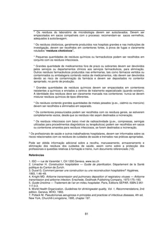 81
* Os resíduos do laboratório de microbiologia devem ser autoclavados. Devem ser
empacotados em sacos compatíveis com o processo: recomendam-se sacos vermelhos,
adequados à autoclavagem.
* Os resíduos citotóxicos, geralmente produzidos nos hospitais grandes e nas instituições de
investigação, devem ser recolhidos em contentores fortes, à prova de fugas e claramente
rotulados “resíduos citotóxicos”.
* Pequenas quantidades de resíduos químicos ou farmacêuticos podem ser recolhidos em
conjunto com os resíduos infecciosos.
* Grandes quantidade de medicamentos fora de prazo ou sobrantes devem ser devolvidos
pelos serviços ou departamentos clínicos aos serviços farmacêuticos, para eliminação.
Outros resíduos farmacêuticos produzidos nas enfermarias, tais como fármacos vertidos ou
contaminados ou embalagens contendo restos de medicamentos, não devem ser devolvidos
devido ao risco de contaminação da farmácia e devem ser depositados no contentor
apropriado, no ponto de produção.
* Grandes quantidades de resíduos químicos devem ser empacotados em contentores
resistentes a químicos e enviados a centros de tratamento especializado (quando existam).
A identidade dos resíduos deve ser claramente marcada nos contentores: nunca se devem
misturar resíduos químicos de tipos diferentes.
* Os resíduos contendo grandes quantidades de metais pesados (p.ex., cádmio ou mercúrio)
devem ser recolhidos e eliminados em separado.
* Os contentores pressurizados podem ser recolhidos com os resíduos gerais, se estiverem
completamente vazios, desde que os resíduos não sejam destinados a incineração.
* Os resíduos infecciosos com baixo nível de radioactividade (p.ex., compressas, seringas
utilizadas para procedimentos diagnósticos ou terapêuticos) podem ser recolhidos em sacos
ou contentores amarelos para resíduos infecciosos, se forem destinados a incineração.
* Os profissionais de saúde e outros trabalhadores hospitalares, devem ser informados sobre os
riscos relacionados com os resíduos de cuidados de saúde e treinados nas práticas apropriadas.
Pode ser obtida informação adicional sobre a recolha, manuseamento, armazenamento e
eliminação dos resíduos dos cuidados de saúde, assim como sobre a protecção dos
profissionais e questões relativas à formação e treino, num documento referenciado (10).
Referências
1. ISO — rue de Varembé 1, CH 1200 Geneva. www.iso.ch
2. Limacher H. Construction hospitalière — Guide de planification. Département de la Santé
publique du Canton de Zurich.
3. Ducel G. Comment penser une construction ou une reconstruction hospitalière? Hygiènes,
1993, 1:46–49.
4. Knight MD. Airborne transmission and pulmonary deposition of respiratory viruses — Airborne
transmission and airborne infection. Enschede, Oosthoek Publishing Company, 1973:175–183.
5. Guide Uniclima — Traitement de l’air en milieu hospitalier. Paris, Editions SEPAR. ISBN 2.951
117.0.3.
6. World Health Organization. Guidelines for drinkingwater quality, Vol. 1, Recommendations, 2nd
edition. Geneva, WHO, 1993.
7. Pollack M. Pseudomonas aeruginosa in principles and practices of infectious diseases, 4th ed.
New York, Churchill-Livingstone, 1995, chapter 197.
 