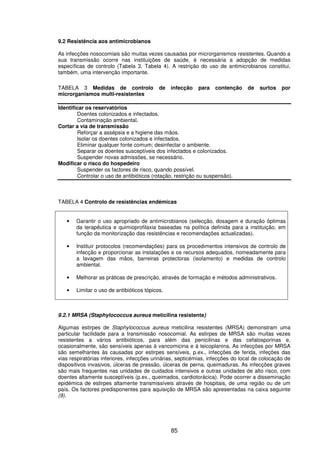 85
9.2 Resistência aos antimicrobianos
As infecções nosocomiais são muitas vezes causadas por microrganismos resistentes. Quando a
sua transmissão ocorre nas instituições de saúde, é necessária a adopção de medidas
específicas de controlo (Tabela 3, Tabela 4). A restrição do uso de antimicrobianos constitui,
também, uma intervenção importante.
TABELA 3 Medidas de controlo de infecção para contenção de surtos por
microrganismos multi-resistentes
Identificar os reservatórios
Doentes colonizados e infectados.
Contaminação ambiental.
Cortar a via de transmissão
Reforçar a assépsia e a higiene das mãos.
Isolar os doentes colonizados e infectados.
Eliminar qualquer fonte comum; desinfectar o ambiente.
Separar os doentes susceptíveis dos infectados e colonizados.
Suspender novas admissões, se necessário.
Modificar o risco do hospedeiro
Suspender os factores de risco, quando possível.
Controlar o uso de antibióticos (rotação, restrição ou suspensão).
TABELA 4 Controlo de resistências endémicas
• Garantir o uso apropriado de antimicrobianos (selecção, dosagem e duração óptimas
da terapêutica e quimioprofilaxia baseadas na política definida para a instituição, em
função da monitorização das resistências e recomendações actualizadas).
• Instituir protocolos (recomendações) para os procedimentos intensivos de controlo de
infecção e proporcionar as instalações e os recursos adequados, nomeadamente para
a lavagem das mãos, barreiras protectoras (isolamento) e medidas de controlo
ambiental.
• Melhorar as práticas de prescrição, através de formação e métodos administrativos.
• Limitar o uso de antibióticos tópicos.
9.2.1 MRSA (Staphylococcus aureus meticilina resistente)
Algumas estirpes de Staphylococcus aureus meticilina resistentes (MRSA) demonstram uma
particular facilidade para a transmissão nosocomial. As estirpes de MRSA são muitas vezes
resistentes a vários antibióticos, para além das penicilinas e das cefalosporinas e,
ocasionalmente, são sensíveis apenas à vancomicina e à teicoplanina. As infecções por MRSA
são semelhantes às causadas por estirpes sensíveis, p.ex., infecções de ferida, infeções das
vias respiratórias inferiores, infecções urinárias, septicémias, infecções do local de colocação de
dispositivos invasivos, úlceras de pressão, úlceras de perna, queimaduras. As infecções graves
são mais frequentes nas unidades de cuidados intensivos e outras unidades de alto risco, com
doentes altamente susceptíveis (p.ex., queimados, cardiotorácica). Pode ocorrer a disseminação
epidémica de estirpes altamente transmissíveis através de hospitais, de uma região ou de um
país. Os factores predisponentes para aquisição de MRSA são apresentadas na caixa seguinte
(9).
 