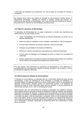 87
A Comissão de Antibióticos será geralmente uma sub-comissão da Comissão de Farmácia e
Terapêutica.
Os hospitais devem definir uma política de utilização de antimicrobianos simples, flexível e
regularmente actualizada, baseada em doenças e apoiada, sempre que possível, no
conhecimento dos padrões de sensibilidade, com o uso controlado de antibióticos de reserva.
Esta política deve incorporar as recomendações de práticas locais.
9.3.2 Papel do Laboratório de Microbiologia
O Laboratório de Microbiologia tem um papel fundamental no controlo das resistências aos
antimicrobianos. As suas funções incluem:
• Testar a sensibilidade aos antimicrobianos de estirpes apropriadas, de acordo com os
padrões estabelecidos.
• Determinar quais os antibióticos a serem testados e reportados por cada microrganismo.
• Fornecer testes adicionais nas estirpes resistentes, conforme requisição.
• Participar nas actividades da Comissão de Antibióticos.
• Monitorizar e reportar as tendências na prevalência de resistências bacterianas.
• Fornecer apoio microbiológico na investigação de surtos ou “clusters” de microrganismos
resistentes.
• Notificar rapidamente a Comissão de Controlo de Infecção sobre padrões de resistência,
fora do habitual, de microrganismos isolados de amostras clínicas.
Uma das funções mais importantes do Laboratório de Microbiologia é a de determinar a
susceptibilidade dos microrganismos isolados de doentes infectados, a fim de apoiar o clínico
na selecção da terapêutica adequada.
9.3.3 Monitorização da utilização de antimicrobianos
A utilização de antimicrobianos na instituição deve ser monitorizada, geralmente pelos serviços
farmacêuticos, e deve ser reportada de forma atempada à Comissão de Antibióticos e à
Comissão Médica. Os aspectos específicos a serem monitorizados incluem as quantidades dos
diferentes antimicrobianos utilizados durante um determinado período, e as tendências de
utilização ao longo do tempo. Para além disso, deve ser analisado o uso de antibióticos em
determinados serviços, como a UCI ou hematologia/oncologia.
Adicionalmente, deve ser intermitentemente analisada a adequação dos antibióticos utilizados.
Esta avaliação deve ser feita pela Comissão de Antibióticos e deve ser baseada nas alterações
observadas nas práticas de utilização, no aparecimento de resistências ou nos piores resultados
observados nos doentes. Os médicos assistentes devem participar no planeamento da avaliação
e na análise dos dados. Antes de se proceder a avaliações, devem ter sido estabelecidas regras
para a boa prática, sendo as mesmas aprovadas pelos clínicos. Em seguida pode efectuar-se
uma revisão dos processos clínicos para determinar a medida em que as regras são cumpridas.
Se for identificada a utilização inapropriada de antibióticos devem ser esclarecidas as razões
para o acontecido.
 