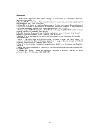 88
Referências
1. World Health Organization.WHO Global Strategy for Containment of Antimicrobial Resistance.
WHO/CDS/CSR/DRS/2001.2.
2. Struelens MJ. The epidemiology of antimicrobial resistance in hospital-acquired infections: problems and
possible solutions. BMJ, 1998, 317:652–654.
3. Shlaes DM et al. Society for Healthcare Epidemiology of America and Infectious Diseases Society of
America Joint Committee on the Prevention of Antimicrobial Resistance: Guidelines for the prevention of
antimicrobial resistance in hospitals. Infect Control Hosp Epidemiol, 1997, 18:275–291.
4. Working Party of the British Society for Antimicrobial Chemotherapy. Hospital antibiotic control measures
in the UK. J Antimicrob Chemother, 1994, 34:21–42.
5. Swedish-Norwegian Consensus Group. Antibiotic prophylaxis in surgery: Summary of a Swedish-
Norwegian consensus conference. Scand J Infect Dis, 1998, 30:547–557.
6. Dellinger EP et al. Quality standard for antimicrobial prophylaxis in surgical procedures. Clin Infect Dis
1994, 18:422–427.
7. Martin C, the French Study Group on Antimicrobial Prophylaxis in Surgery, the French Society of
Anesthesia and Intensive Care. Antimicrobial prophylaxis in surgery: General concepts and clinical
guidelines. Infect Control Hosp Epidemiol, 1994,15:463–471.
8. Page CP et al. Antimicrobial prophylaxis for surgical wounds: Guidelines for clinical care. Arch Surg 1993,
128:79–88.
9. Ayliffe GAJ. Recommendations for the control of methicillin-resistant Staphylococcus aureus (MRSA).
WHO/EMC/LTS/96.1.
10. Weekes LM, Brooks C. Drugs and therapeutic committees in Australia: Expected and actual
performance. Brit J Clin Pharmacol, 1996, 42:551–557.
 