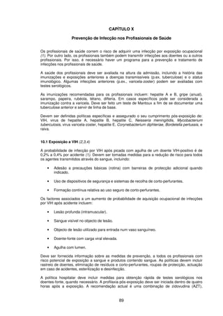 89
CAPÍTULO X
Prevenção de Infecção nos Profissionais de Saúde
Os profissionais de saúde correm o risco de adquirir uma infecção por exposição ocupacional
(1). Por outro lado, os profissionais também podem transmitir infecções aos doentes ou a outros
profissionais. Por isso, é necessário haver um programa para a prevenção e tratamento de
infecções nos profissionais de saúde.
A saúde dos profissionais deve ser avaliada na altura da admissão, incluindo a história das
imunizações e exposições anteriores a doenças transmissíveis (p.ex. tuberculose) e o status
imunológico. Algumas infecções anteriores (p.ex., varicela-zoster) podem ser avaliadas com
testes serológicos.
As imunizações recomendadas para os profissionais incluem: hepatite A e B, gripe (anual),
sarampo, papeira, rubéola, tétano, difteria. Em casos específicos pode ser considerada a
imunização contra a varicela. Deve ser feito um teste de Mantoux a fim de se documentar uma
tuberculose anterior e servir de linha de base.
Devem ser definidas políticas específicas e assegurado o seu cumprimento pós-exposição de:
VIH, virus de hepatite A, hepatite B, hepatite C, Neisseria meningitidis, Mycobacterium
tuberculosis, virus varicela-zoster, hepatite E, Corynebacterium diphteriae, Bordetella pertussis, e
raiva.
10.1 Exposição a VIH (2,3,4)
A probabilidade de infecção por VIH após picada com agulha de um doente VIH-positivo é de
0,2% a 0,4% por acidente (1). Devem ser tomadas medidas para a redução de risco para todos
os agentes transmitidos através do sangue, incluindo:
• Adesão a precauções básicas (rotina) com barreiras de protecção adicional quando
indicado.
• Uso de dispositivos de segurança e sistemas de recolha de corto-perfurantes.
• Formação contínua relativa ao uso seguro de corto-perfurantes.
Os factores associados a um aumento de probabilidade de aquisição ocupacional de infecções
por VIH após acidente incluem:
• Lesão profunda (intramuscular).
• Sangue visível no objecto de lesão.
• Objecto de lesão utilizado para entrada num vaso sanguíneo.
• Doente-fonte com carga viral elevada.
• Agulha com lumen.
Deve ser fornecida informação sobre as medidas de prevenção, a todos os profissionais com
risco potencial de exposição a sangue e produtos contendo sangue. As políticas devem incluir
rastreio de doentes, eliminação de resíduos e corto-perfurantes, roupas de protecção, actuação
em caso de acidentes, esterilização e desinfecção.
A política hospitalar deve incluir medidas para obtenção rápida de testes serológicos nos
doentes-fonte, quando necessário. A profilaxia pós-exposição deve ser iniciada dentro de quatro
horas após a exposição. A recomendação actual é uma combinação de zidovudina (AZT),
 