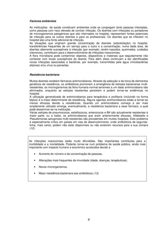 9
Factores ambientais
As instituições de saúde constituem ambientes onde se congregam tanto pessoas infectadas,
como pessoas com risco elevado de contrair infecção. Os doentes com infecções ou portadores
de microrganismos patogénicos que são internados no hospital, representam fontes potenciais
de infecção para os outros doentes e para os profissionais. Os doentes que se infectam no
hospital são uma fonte adicional de infecção.
As situações que originam grande concentração de doentes (sobrelotação) no hospital,
transferências frequentes de um serviço para o outro e a concentração, numa dada área, de
doentes altamente susceptíveis à infecção (por exemplo: recém-nascidos, queimados, cuidados
intensivos), contribuem para o desenvolvimento de infecções nosocomiais.
A flora microbiana pode contaminar objectos, dispositivos e materiais que seguidamente irão
contactar com locais susceptíveis do doente. Para além disso continuam a ser identificadas
novas infecções associadas a bactérias, por exemplo, transmitidas pela água (micobactérias
atípicas) e/ou vírus ou parasitas.
Resistência bacteriana
Muitos doentes recebem fármacos antimicrobianos. Através da selecção e da troca de elementos
genéticos de resistência, os antibióticos promovem a emergência de estirpes bacterianas multi-
resistentes; os microrganismos da flora humana normal sensíveis a um dado antimicrobiano são
eliminados, enquanto as estirpes resistentes persistem e podem tornar-se endémicas no
hospital.
A utilização generalizada de antimicrobianos para terapêutica e profilaxia (incluindo na forma
tópica) é a maior determinante da resistência. Alguns agentes antimicrobianos estão a tornar-se
menos eficazes devido a resistências. Quando um antimicrobiano começa a ser mais
amplamente utilizado emerge, eventualmente, a resistência bacteriana a esse fármaco, a qual
pode disseminar-se na instituição.
Várias estirpes de pneumococos, estafilococos, enterococos e BK são actualmente resistentes à
maior parte, ou a todos, os antimicrobianos que eram anteriormente eficazes. Klebsiella e
Pseudomonas aeruginosa multi-resistentes são prevalentes em muitos hospitais. Este problema
é especialmente crítico em países em vias de desenvolvimento, onde antibióticos de segunda-
linha, mais caros, podem não estar disponíveis ou não existirem recursos para a sua compra
(12).
As infecções nosocomiais estão muito difundidas. São importantes contributos para a
morbilidade e a mortalidade. Poderão tornar-se num problema de saúde pública, ainda mais
importante com impacto humano e económico acrescidos devido a:
• Aumento do número e da concentração de pessoas.
• Alterações mais frequentes da imunidade (idade, doenças, terapêuticas).
• Novos microrganismos.
• Maior resistência bacteriana aos antibióticos (13).
 