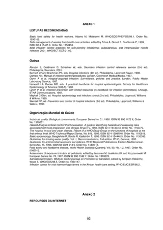 92
ANEXO 1
LEITURAS RECOMENDADAS
Basic food safety for health workers, Adams M, Motarjemi M. WHO/SDE/PHE/FOS/99.1. Order No.
1930166.
Safe management of wastes from health-care activities, edited by Prüss A, Giroult E, Rushbrook P, 1999.
ISBN 92 4 15425 9, Order No. 1150453.
Best infection control practices for skin-piercing intradermal, subcutaneous, and intramuscular needle
injection. 2001, WHO/BCT/DCT/01.02.
Outras
Abrutyn E, Goldmann D, Scheckler W, eds. Saunders infection control reference service (2nd ed).
Philadelphia, Saunders, 2001.
Bennett JV and Brachman PS, eds. Hospital infections (4th ed). Philadelphia, Lippincott-Raven, 1998.
Damani NN. Manual of infection control procedures. London, Greenwich Medical Media, 1997.
Glynn A et al. Hospital-acquired infection: Surveillance, policies and practice. London, Public Health
Laboratory Service, 1997.
Herwaldt LA, Decker MD, eds. A practical handbook for hospital epidemiologists. Society for Healthcare
Epidemiology of America (SHEA), 1998.
Lynch P et al. Infection prevention with limited resources (A handbook for infection committees). Chicago,
ETNA Communications, 1997.
Mayhall C Glen, ed. Hospital epidemiology and infection control (2nd ed). Philadelphia, Lippincott, Williams
& Wilkins, 1999.
Wenzel RP, ed. Prevention and control of hospital infections (3rd ed). Philadelphia, Lippincott, Williams &
Wilkins, 1997.
Organização Mundial da Saúde
Indoor air quality: Biological contaminants. European Series No. 31, 1990. ISBN 92 890 1122 X, Order
No. 1310031.
Hazard Analysis Critical Control Point Evaluation. A guide to identifying hazards and assessing risks
associated with food preparation and storage, Bryan FL, 1992. ISBN 92 4 154433 3, Order No. 1150370.
The hospital in rural and urban districts. Report of a WHO Study Group on the functions of hospitals at the
first referral level. WHO Technical Report Series, No. 819, 1992. ISBN 92 4 120819 8, Order No. 1100819.
Basic epidemiology, Beaglehole R, Bonita R, Kjellström T, 1993. ISBN 92 4 154446 5, Order No. 1150395.
Guidelines for drinking-water quality, Vol. 1, Recommendations, 2nd edition. WHO, Geneva, 1993.
Guidelines for antimicrobial resistance surveillance. WHO Regional Publications, Eastern Mediterranean
Series No. 15, 1996. ISBN 92 9021 213 6, Order No. 14400 15.
Food safety and foodborne disease, World Health Statistics Quarterly, Vol. 50, No. 1/2, 1997. Order No.
0085012.
Assessment of exposure to indoor air pollutants, edited by Jantunen M, Jaakkola JJK and Krzyzanowski M.
European Series No. 78, 1997. ISBN 92 890 1342 7, Order No. 1310078.
Sanitation promotion. WSSCC Working Group on Promotion of Sanitation, edited by Simpson-Hébert M,
Wood S. WHO/EOS/98.5. Order No. 1930147.
Infection control for viral haemorrhagic fevers in the African health care setting. WHO/EMC/ESR/98.2.
Anexo 2
RERCURSOS DA INTERNET
 