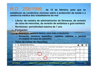 R.D. 258/1999, de 12 de febreiro, polo que se 
establecen as condicións mínimas sobre a protección da saúde e a 
asistencia médica dos traballadores do mar 
• Libros: de rexistro da administración de fármacos, de revisión 
da caixa de menciñas, de revisión de antídotos e guía sanitaria 
• Revisiones: periodicidad máxima de 1 ano 
• Formación: 
– formación sanitaria básica: para toda a tripulación 
– formación sanitaria específica: capitáns, patróns e persoal 
encargado da caixa de menciñas 
• Tipos de caixas de menciñas: 
A B C 
15/10/2012 INSTITUTO GALEGO DE SEGURIDADE E SAÚDE LABORAL 10 
 