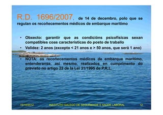 R.D. 1696/2007, de 14 de decembro, polo que se 
regulan os recoñecementos médicos de embarque marítimo 
• Obxecto: garantir que as condicións psicofísicas sexan 
compatibles coas características do posto de traballo 
• Validez: 2 anos (excepto < 21 anos e > 50 anos, que será 1 ano) 
• NOTA: os recoñecementos médicos de embarque marítimo, 
entenderanse, así mesmo, realizados en cumprimento do 
previsto no artigo 22 de la Lei 31/1995 de P.R.L. 
15/10/2012 INSTITUTO GALEGO DE SEGURIDADE E SAÚDE LABORAL 12 
 