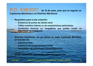 R.D. 638/2007, de 18 de maio, polo que se regulan as 
Capitanías Marítimas e os Distritos Marítimos 
• Requisitos para a súa creación: 
– Existencia de portos de interés xeral 
– Tráfico marítimo intenso ou de características particulares 
– Condicións técnicas ou xeográficas que poidan incidir na 
seguridade da navegación 
• Distritos marítimos: un ou varios en cada Capitanía Marítima, 
en función de: 
– Volume da frota 
– Existencia de instalacións portuarias 
– Intensidade das actividades náutico-deportivas 
• NOTA: listado de capitanías e distritos existentes 
15/10/2012 INSTITUTO GALEGO DE SEGURIDADE E SAÚDE LABORAL 13 
 