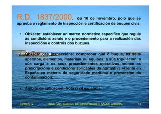R.D. 1837/2000, de 10 de novembro, polo que se 
aprueba o reglamento de inspección e certificación de buques civís 
• Obxecto: establecer un marco normativo específico que regule 
as condicións xerais e o procedemento para a realización das 
inspeccións e controis dos buques. 
• Obxecto das inspeccións: comprobar que o buque, os seus 
aparatos, elementos, materiais ou equipos, a súa tripulación, a 
súa carga e os seus procedementos operativos reúnen as 
prescripcións e condicións aplicables da normativa vixente en 
España en materia de seguridade marítima e prevención da 
contaminación. 
• Ámbito de aplicación: frota civil española 
15/10/2012 INSTITUTO GALEGO DE SEGURIDADE E SAÚDE LABORAL 14 
 