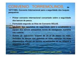 CONVENIO TORREMOLINOS, de 
1977/1993, Convenio Internacional para a seguridade dos buques 
pesqueiros 
• Primer convenio internacional concertado sobre a seguridade 
dos barcos de pesca. 
• Formulado segundo as liñas do Convenio SOLAS. 
• Obxecto: fixa requisitos de seguridade para a construción e 
equipo dos barcos pesqueiros novos de navegación marítima 
con cuberta. 
• Ámbito de aplicación: buques de 24 m de eslora ou máis, 
incluídos os barcos que elaboran as súas capturas. As súas 
disposicións afectan ós barcos xa existentes so no relativo a 
requisitos de radio 
15/10/2012 INSTITUTO GALEGO DE SEGURIDADE E SAÚDE LABORAL 15 
 