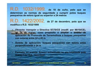 R.D. 1032/1999, de 18 de xuño, polo que se 
determinan as normas de seguridade a cumprir polos buques 
pesqueiros de eslora igual ou superior a 24 metros 
R.D. 1422/2002, de 27 de decembro, polo que se 
modifica o R.D. 1032/1999 
• Obxecto: transpón a Directiva 97/70/CE (modif. por 99/19/CE), 
de 18 de marzo, cuxo propósito é ampliar o ámbito de 
aplicación do Protocolo de Torremolinos a buques pesqueiros 
con esloras entre 24 e 45 m 
• Ámbito de aplicación: buques pesqueiros con eslora entre 
perpendiculares ≥ 24 m 
• Formato: en anexos. Anexo I substituído na súa totalidade polo 
Anexo I del R.D. 1422/2002 
15/10/2012 INSTITUTO GALEGO DE SEGURIDADE E SAÚDE LABORAL 18 
 
