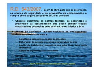 R.D. 543/2007, de 27 de abril, polo que se determinan 
as normas de seguridade e de prevención da contaminación a 
cumprir polos buques pesqueiros de 24 m. de eslora 
• Obxecto: determinar as normas técnicas, de seguridade e 
prevención da contaminación que deben cumprir tódalas 
embarcacións pesqueiras cuxa eslora (L) sexa inferior a 24 m 
• Ámbito de aplicación. Quedan excluídas as embarcaciones 
dedicadas exclusivamente a: 
– Actividades pesqueiras en augas continentais 
– Elaboración do pescado ou outros recursos vivos do mar 
– Auxilio de instalacións pesqueiras con artes fixas, tales como 
almadrabas 
– Auxilio de explotacións de acuicultura 
• Novidades: introduce o “Documento de autocertificación 
anual” 
15/10/2012 INSTITUTO GALEGO DE SEGURIDADE E SAÚDE LABORAL 19 
 