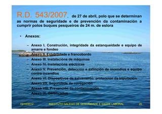 R.D. 543/2007, de 27 de abril, polo que se determinan 
as normas de seguridade e de prevención da contaminación a 
cumprir polos buques pesqueiros de 24 m. de eslora 
• Anexos: 
– Anexo I. Construción, integridade da estanqueidade e equipo de 
amarre e fondeo 
– Anexo II. Estabilidade e francobordo 
– Anexo III. Instalacións de máquinas 
– Anexo IV. Instalacións eléctricas 
– Anexo V. Prevención, detección e extinción de incendios e equipo 
contra incendios 
– Anexo VI. Dispositivos de salvamento, protección da tripulación 
– Anexo VII. Seguridade da navegación 
– Anexo VIII. Prevención da contaminación 
– Anexo IX. Certificados 
15/10/2012 INSTITUTO GALEGO DE SEGURIDADE E SAÚDE LABORAL 20 
 