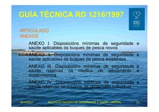 GUÍA TÉCNICA RD 1216/1997 
ARTICULADO 
ANEXOS 
ANEXO I. Disposicións mínimas de seguridade e 
saúde aplicables ós buques de pesca novos 
ANEXO II. Disposicións mínimas de seguridade e 
saúde aplicables ós buques de pesca existentes 
ANEXO III. Disposicións mínimas de seguridade e 
saúde relativas ós medios de salvamento e 
supervivencia 
ANEXO IV. Disposicións mínimas de seguridade e 
saúde relativas ós equipos de protección individual 
15/10/2012 INSTITUTO GALEGO DE SEGURIDADE E SAÚDE LABORAL 21 
 