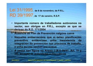 Lei 31/1995, de 8 de novembro, de P.R.L. 
RD 39/1997, de 17 de xaneiro, R.S.P. 
• Importante número de traballadores autónomos no 
sector, sen obrigas en P.R.L, excepto as que se 
derivan do R.D. 171/2004 
• Ausencia de Plan de Prevención nalgúns casos 
• Naquelas embarcacións que si teñen planificación 
preventiva, evidénciase unha inexistencia da 
integración da prevención nos procesos de traballo, 
e unha escasa xestión preventiva 
• A pesca non figura no Anexo I (R.D.39/97, Art. 11 y 
35), excepto as actividades subacuáticas 
15/10/2012 INSTITUTO GALEGO DE SEGURIDADE E SAÚDE LABORAL 3 
 