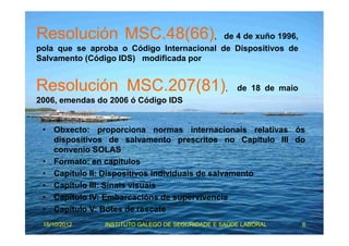 Resolución MSC.48(66), de 4 de xuño 1996, 
pola que se aproba o Código Internacional de Dispositivos de 
Salvamento (Código IDS) modificada por 
Resolución MSC.207(81), de 18 de maio 
2006, emendas do 2006 ó Código IDS 
• Obxecto: proporciona normas internacionais relativas ós 
dispositivos de salvamento prescritos no Capítulo III do 
convenio SOLAS 
• Formato: en capítulos 
• Capítulo II: Dispositivos individuais de salvamento 
• Capítulo III: Sinais visuais 
• Capítulo IV: Embarcacións de supervivencia 
• Capítulo V: Botes de rescate 
15/10/2012 INSTITUTO GALEGO DE SEGURIDADE E SAÚDE LABORAL 6 
 