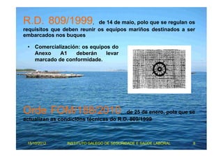 R.D. 809/1999, de 14 de maio, polo que se regulan os 
requisitos que deben reunir os equipos mariños destinados a ser 
embarcados nos buques 
• Comercialización: os equipos do 
Anexo A1 deberán levar 
marcado de conformidade. 
Orde FOM/188/2010, de 25 de enero, pola que se 
actualizan as condicións técnicas do R.D. 809/1999 
15/10/2012 INSTITUTO GALEGO DE SEGURIDADE E SAÚDE LABORAL 8 
 